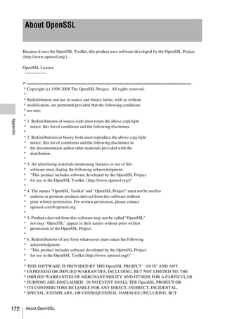 About OpenSSL


           Because it uses the OpenSSL Toolkit, this product uses software developed by the OpenSSL Project
           (http://www.openssl.org/).

           OpenSSL License
            ---------------

           /* ====================================================================
            * Copyright (c) 1998-2008 The OpenSSL Project. All rights reserved.
            *
            * Redistribution and use in source and binary forms, with or without
            * modification, are permitted provided that the following conditions
            * are met:
            *
Appendix




            * 1. Redistributions of source code must retain the above copyright
            * notice, this list of conditions and the following disclaimer.
            *
            * 2. Redistributions in binary form must reproduce the above copyright
            * notice, this list of conditions and the following disclaimer in
            * the documentation and/or other materials provided with the
            * distribution.
            *
            * 3. All advertising materials mentioning features or use of this
            * software must display the following acknowledgment:
            * "This product includes software developed by the OpenSSL Project
            * for use in the OpenSSL Toolkit. (http://www.openssl.org/)"
            *
            * 4. The names "OpenSSL Toolkit" and "OpenSSL Project" must not be used to
            * endorse or promote products derived from this software without
            * prior written permission. For written permission, please contact
            * openssl-core@openssl.org.
            *
            * 5. Products derived from this software may not be called "OpenSSL"
            * nor may "OpenSSL" appear in their names without prior written
            * permission of the OpenSSL Project.
            *
            * 6. Redistributions of any form whatsoever must retain the following
            * acknowledgment:
            * "This product includes software developed by the OpenSSL Project
            * for use in the OpenSSL Toolkit (http://www.openssl.org/)"
            *
            * THIS SOFTWARE IS PROVIDED BY THE OpenSSL PROJECT ``AS IS'' AND ANY
            * EXPRESSED OR IMPLIED WARRANTIES, INCLUDING, BUT NOT LIMITED TO, THE
            * IMPLIED WARRANTIES OF MERCHANTABILITY AND FITNESS FOR A PARTICULAR
            * PURPOSE ARE DISCLAIMED. IN NO EVENT SHALL THE OpenSSL PROJECT OR
            * ITS CONTRIBUTORS BE LIABLE FOR ANY DIRECT, INDIRECT, INCIDENTAL,
            * SPECIAL, EXEMPLARY, OR CONSEQUENTIAL DAMAGES (INCLUDING, BUT


172         About OpenSSL
 