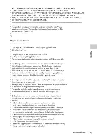 * NOT LIMITED TO, PROCUREMENT OF SUBSTITUTE GOODS OR SERVICES;
* LOSS OF USE, DATA, OR PROFITS; OR BUSINESS INTERRUPTION)
* HOWEVER CAUSED AND ON ANY THEORY OF LIABILITY, WHETHER IN CONTRACT,
* STRICT LIABILITY, OR TORT (INCLUDING NEGLIGENCE OR OTHERWISE)
* ARISING IN ANY WAY OUT OF THE USE OF THIS SOFTWARE, EVEN IF ADVISED
* OF THE POSSIBILITY OF SUCH DAMAGE.
* ====================================================================
*
* This product includes cryptographic software written by Eric Young
* (eay@cryptsoft.com). This product includes software written by Tim
* Hudson (tjh@cryptsoft.com).
*
*/

Original SSLeay License
-----------------------

/* Copyright (C) 1995-1998 Eric Young (eay@cryptsoft.com)
 * All rights reserved.




                                                                                                   Appendix
 *
 * This package is an SSL implementation written
 * by Eric Young (eay@cryptsoft.com).
 * The implementation was written so as to conform with Netscapes SSL.
 *
 * This library is free for commercial and non-commercial use as long as
 * the following conditions are aheared to. The following conditions
 * apply to all code found in this distribution, be it the RC4, RSA,
 * lhash, DES, etc., code; not just the SSL code. The SSL documentation
 * included with this distribution is covered by the same copyright terms
 * except that the holder is Tim Hudson (tjh@cryptsoft.com).
 *
 * Copyright remains Eric Young's, and as such any Copyright notices in
 * the code are not to be removed.
 * If this package is used in a product, Eric Young should be given attribution
 * as the author of the parts of the library used.
 * This can be in the form of a textual message at program startup or
 * in documentation (online or textual) provided with the package.
 *
 * Redistribution and use in source and binary forms, with or without
 * modification, are permitted provided that the following conditions
 * are met:
 * 1. Redistributions of source code must retain the copyright
 * notice, this list of conditions and the following disclaimer.
 * 2. Redistributions in binary form must reproduce the above copyright
 * notice, this list of conditions and the following disclaimer in the
 * documentation and/or other materials provided with the distribution.
 * 3. All advertising materials mentioning features or use of this software
 * must display the following acknowledgement:
 * "This product includes cryptographic software written by
 * Eric Young (eay@cryptsoft.com)"
 * The word 'cryptographic' can be left out if the rouines from the library
 * being used are not cryptographic related :-).


                                                                                  About OpenSSL   173
 