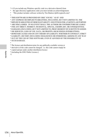 * 4. If you include any Windows specific code (or a derivative thereof) from
           * the apps directory (application code) you must include an acknowledgement:
           * "This product includes software written by Tim Hudson (tjh@cryptsoft.com)"
           *
           * THIS SOFTWARE IS PROVIDED BY ERIC YOUNG ``AS IS'' AND
           * ANY EXPRESS OR IMPLIED WARRANTIES, INCLUDING, BUT NOT LIMITED TO, THE
           * IMPLIED WARRANTIES OF MERCHANTABILITY AND FITNESS FOR A PARTICULAR PURPOSE
           * ARE DISCLAIMED. IN NO EVENT SHALL THE AUTHOR OR CONTRIBUTORS BE LIABLE
           * FOR ANY DIRECT, INDIRECT, INCIDENTAL, SPECIAL, EXEMPLARY, OR CONSEQUENTIAL
           * DAMAGES (INCLUDING, BUT NOT LIMITED TO, PROCUREMENT OF SUBSTITUTE GOODS
           * OR SERVICES; LOSS OF USE, DATA, OR PROFITS; OR BUSINESS INTERRUPTION)
           * HOWEVER CAUSED AND ON ANY THEORY OF LIABILITY, WHETHER IN CONTRACT, STRICT
           * LIABILITY, OR TORT (INCLUDING NEGLIGENCE OR OTHERWISE) ARISING IN ANY WAY
           * OUT OF THE USE OF THIS SOFTWARE, EVEN IF ADVISED OF THE POSSIBILITY OF
           * SUCH DAMAGE.
           *
           * The licence and distribution terms for any publically available version or
           * derivative of this code cannot be changed. i.e. this code cannot simply be
           * copied and put under another distribution licence
Appendix




           * [including the GNU Public Licence.]
           */




174        About OpenSSL
 