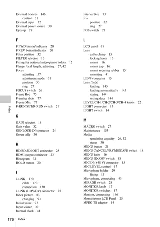 External devices 146                          Interval Rec 73
             control 31                               Iris
        External input 32                                  position 32
        External power source 30                           ring 27
        Eyecup 28                                     IRIS switch 27


        F                                             L
        F FWD button/indicator 20                     LCD panel 19
        F REV button/indicator 20                     Lens
        Filter position 32                                 cable clamp 15
        FILTER selector 16                                 locking lever 16
        Fitting for optional microphone holder   15        mount 16
        Flange focal length, adjusting 27, 42              mount cap 16
        Focus                                              mount securing rubber 15
              adjusting 57                                 mounting 41
              adjustment mode 31                      LENS connector 15
              position 30                             Lens file(s)
              ring 27                                      loading 145
        FOCUS switch 26                                    loading automatically 145
        Frame Rec 75                                       saving 144
        Framing shots 77                                   setting data 144
        Freeze Mix 77                                 LEVEL CH-1/CH-2/CH-3/CH-4 knobs   22
        F-RUN/SET/R-RUN switch 21                     LIGHT connector 15
Index




                                                      LIGHT switch 14
        G
                                                      M
        GAIN selector 18
        Gain value 32                                 MACRO switch 27
        GENLOCK IN connector       24                 Maintenance 153
        Green tally 30                                Media
                                                          remaining capacity 26, 32
                                                          status 30
        H
                                                      MENU button 21
        HD/SD SDI OUT connector 25                    MENU CANCEL/PRST/ESCAPE switch 18
        HDMI output connector 23                      MENU knob 16
        Histogram 32                                  MENU ON/OFF switch 18
        HOLD button 20                                MIC IN (+48 V) connector 15
                                                      MIC LEVEL control 17
                                                      Microphone holder 29
        I                                                 fitting 15
        i.LINK 170                                    Microphone, connecting 43
              cable 170                               MIRROR switch 28
              connection 150                          MONITOR knob 17
        i.LINK (HDV/DV) connector       25            MONITOR switches 17
        Index picture 83                              Monitor, connecting 146
              changing 93                             Monochrome LCD Panel 25
        Initial value 97                              MPEG TS adaptor 14
        Input source 32
        Internal clock 41

176         Index
 