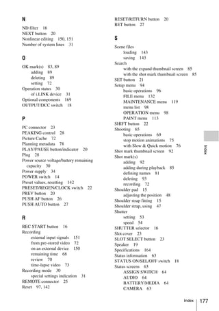 N                                        RESET/RETURN button      20
                                         RET button 27
ND filter 16
NEXT button 20
Nonlinear editing 150, 151               S
Number of system lines 31
                                         Scene files
                                              loading 143
O                                             saving 143
                                         Search
OK mark(s) 83, 89                             with the expand thumbnail screen 85
    adding 89                                 with the shot mark thumbnail screen 85
    deleting 89                          SET button 21
    setting 72                           Setup menu 94
Operation status 30                           basic operations 96
    of i.LINK device 31                       FILE menu 132
Optional components 169                       MAINTENANCE menu 119
OUTPUT/DCC switch 18                          menu list 98
                                              OPERATION menu 98
P                                             PAINT menu 113
                                         SHIFT button 22
PC connector 23                          Shooting 65
PEAKING control 28                            basic operations 69
Picture Cache 72                              stop motion animations 75
Planning metadata 78                          with Slow & Quick motion 76




                                                                                        Index
PLAY/PAUSE button/indicator 20           Shot mark thumbnail screen 92
Plug 28                                  Shot mark(s)
Power source voltage/battery remaining        adding 92
  capacity 30                                 adding during playback 85
Power supply 34                               defining names 81
POWER switch 14                               deleting 93
Preset values, resetting 142                  recording 72
PRESET/REGEN/CLOCK switch 22             Shoulder pad 15
PREV button 20                                adjusting the position 48
PUSH AF button 26                        Shoulder strap fitting 15
PUSH AUTO button 27                      Shoulder strap, using 47
                                         Shutter
R                                             setting 53
                                              speed 54
REC START button 16                      SHUTTER selector 16
Recording                                Slot cover 23
    external input signals 151           SLOT SELECT button 23
    from pre-stored video 72             Speaker 19
    on an external device 150            Specifications 164
    remaining time 68                    Status information 63
    review 70                            STATUS ON/SEL/OFF switch 18
    time-lapse video 73                  Status screens 63
Recording mode 30                             ASSIGN SWITCH 64
    special settings indication 31            AUDIO 64
REMOTE connector 25                           BATTERY/MEDIA 64
Reset 97, 142                                 CAMERA 63

                                                                             Index     177
 