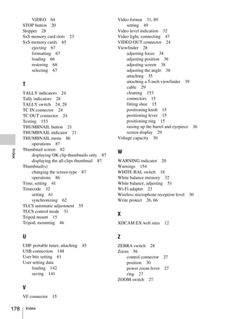 VIDEO 64                                 Video format 31, 89
        STOP button 20                                    setting 49
        Stopper 28                                   Video level indication 32
        SxS memory card slots 23                     Video light, connecting 47
        SxS memory cards 65                          VIDEO OUT connector 24
            ejecting 67                              Viewfinder 28
            formatting 67                                 adjusting focus 38
            loading 66                                    adjusting position 36
            restoring 68                                  adjusting screen 38
            selecting 67                                  adjusting the angle 36
                                                          attaching 35
                                                          attaching a 5-inch viewfinder 39
        T
                                                          cable 29
        TALLY indicators 24                               cleaning 153
        Tally indicators 28                               connectors 15
        TALLY switch 24, 28                               fitting shoe 15
        TC IN connector 24                                positioning knob 15
        TC OUT connector 24                               positioning lever 15
        Testing 153                                       positioning ring 15
        THUMBNAIL button 21                               raising up the barrel and eyepiece 36
        THUMBNAIL indicator 21                            screen display 29
        THUMBNAIL menu 86                            Voltage capacity 30
             operations 87
        Thumbnail screen 82
Index




                                                     W
             displaying OK clip thumbnails only 87
             displaying the all clips thumbnail 87   WARNING indicator 20
        Thumbnail(s)                                 Warnings 154
             changing the screen type 87             WHITE BAL switch 18
             operations 86                           White balance memory 32
        Time, setting 41                             White balance, adjusting 51
        Timecode 32                                  Wi-Fi adapter 23
             setting 61                              Wireless microphone reception level   30
             synchronizing 62                        Write protect 26, 66
        TLCS automatic adjustment 55
        TLCS control mode 31
                                                     X
        Tripod mount 15
        Tripod, mounting 46                          XDCAM EX web sites      12


        U                                            Z
        UHF portable tuner, attaching   45           ZEBRA switch 28
        USB connection 148                           Zoom 56
        User bits setting 61                            control connector 27
        User setting data                               position 30
            loading 142                                 power zoom lever 27
            saving 141                                  ring 27
                                                     ZOOM switch 27
        V
        VF connector   15

178         Index
 