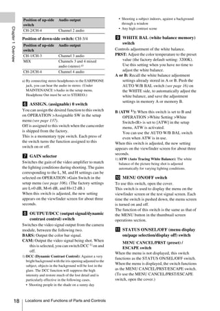 Position of up-side      Audio output                          • Shooting a subject indoors, against a background
                     switch                                                           through a window
Chapter 1 Overview



                                                                                    • Any high contrast scene
                     CH-2/CH-4                Channel 2 audio

                     Position of down-side switch: CH-3/4                         i WHITE BAL (white balance memory)
                     Position of up-side      Audio output
                                                                                    switch
                     switch                                                       Controls adjustment of the white balance.
                     CH-1/CH-3                Channel 3 audio                     PRST: Adjust the color temperature to the preset
                     MIX                      Channels 3 and 4 mixed                  value (the factory default setting: 3200K).
                                              audio (stereo) a)                       Use this setting when you have no time to
                     CH-2/CH-4                Channel 4 audio                         adjust the white balance.
                                                                                  A or B: Recall the white balance adjustment
                     a) By connecting stereo headphones to the EARPHONE               settings already stored in A or B. Push the
                        jack, you can hear the audio in stereo. (Under                AUTO W/B BAL switch (see page 16) on
                        MAINTENANCE >Audio in the setup menu,                         the WHITE side, to automatically adjust the
                        Headphone Out must be set to STEREO.)                         white balance, and save the adjustment
                                                                                      settings in memory A or memory B.
                     f ASSIGN. (assignable) 0 switch
                     You can assign the desired function to this switch           B (ATW 1)): When this switch is set to B and
                     on OPERATION >Assignable SW in the setup                         OPERATION >White Setting >White
                     menu (see page 137).                                             Switch<B> is set to [ATW] in the setup
                     Off is assigned to this switch when the camcorder                menu, ATW is activated.
                     is shipped from the factory.                                     You can use the AUTO W/B BAL switch
                     This is a momentary type switch. Each press of                   even when ATW is in use.
                     the switch turns the function assigned to this               When this switch is adjusted, the new setting
                     switch on or off.                                            appears on the viewfinder screen for about three
                                                                                  seconds.
                     g GAIN selector
                                                                                  1) ATW (Auto Tracing White Balance): The white
                     Switches the gain of the video amplifier to match               balance of the picture being shot is adjusted
                     the lighting conditions during shooting. The gains              automatically for varying lighting conditions.
                     corresponding to the L, M, and H settings can be
                     selected on OPERATION >Gain Switch in the                    j MENU ON/OFF switch
                     setup menu (see page 106). (The factory settings             To use this switch, open the cover.
                     are L=0 dB, M=6 dB, and H=12 dB.)                            This switch is used to display the menu on the
                     When this switch is adjusted, the new setting                viewfinder screen or the test signal screen. Each
                     appears on the viewfinder screen for about three             time the switch is pushed down, the menu screen
                     seconds.                                                     is turned on and off.
                                                                                  The function of this switch is the same as that of
                     h OUTPUT/DCC (output signal/dynamic                          the MENU button in the thumbnail screen
                       contrast control) switch                                   operations section.
                     Switches the video signal output from the camera
                     module, between the following two.                           k STATUS ON/SEL/OFF (menu display
                     BARS: Output the color bar signal.                             on/page selection/display off) switch
                     CAM: Output the video signal being shot. When
                                                                                       MENU CANCEL/PRST (preset) /
                         this is selected, you can switch DCC 1) on and                ESCAPE switch
                         off.
                                                                                  When the menu is not displayed, this switch
                     1) DCC (Dynamic Contrast Control): Against a very
                                                                                  functions as the STATUS ON/SEL/OFF switch.
                        bright background with the iris opening adjusted to the
                        subject, objects in the background will be lost in the
                                                                                  When the menu is displayed, the switch functions
                        glare. The DCC function will suppress the high            as the MENU CANCEL/PRST/ESCAPE switch.
                        intensity and restore much of the lost detail and is      (To use the MENU CANCEL/PRST/ESCAPE
                        particularly effective in the following cases.            switch, open the cover.)
                        • Shooting people in the shade on a sunny day



          18           Locations and Functions of Parts and Controls
 