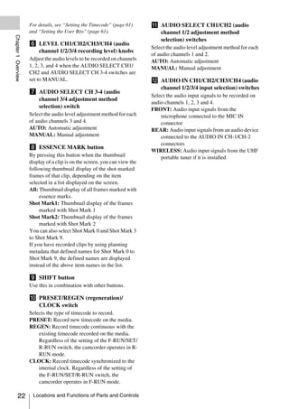 For details, see “Setting the Timecode” (page 61)      k AUDIO SELECT CH1/CH2 (audio
                     and “Setting the User Bits” (page 61).                   channel 1/2 adjustment method
Chapter 1 Overview



                                                                              selection) switches
                     f LEVEL CH1/CH2/CH3/CH4 (audio
                                                                            Select the audio level adjustment method for each
                       channel 1/2/3/4 recording level) knobs
                                                                            of audio channels 1 and 2.
                     Adjust the audio levels to be recorded on channels     AUTO: Automatic adjustment
                     1, 2, 3, and 4 when the AUDIO SELECT CH1/              MANUAL: Manual adjustment
                     CH2 and AUDIO SELECT CH 3-4 switches are
                     set to MANUAL.                                         l AUDIO IN CH1/CH2/CH3/CH4 (audio
                                                                              channel 1/2/3/4 input selection) switches
                     g AUDIO SELECT CH 3-4 (audio
                                                                            Select the audio input signals to be recorded on
                       channel 3/4 adjustment method
                                                                            audio channels 1, 2, 3 and 4.
                       selection) switch
                                                                            FRONT: Audio input signals from the
                     Select the audio level adjustment method for each          microphone connected to the MIC IN
                     of audio channels 3 and 4.                                 connector
                     AUTO: Automatic adjustment                             REAR: Audio input signals from an audio device
                     MANUAL: Manual adjustment                                  connected to the AUDIO IN CH-1/CH-2
                                                                                connectors
                     h ESSENCE MARK button
                                                                            WIRELESS: Audio input signals from the UHF
                     By pressing this button when the thumbnail                 portable tuner if it is installed
                     display of a clip is on the screen, you can view the
                     following thumbnail display of the shot-marked
                     frames of that clip, depending on the item
                     selected in a list displayed on the screen.
                     All: Thumbnail display of all frames marked with
                          essence marks.
                     Shot Mark1: Thumbnail display of the frames
                          marked with Shot Mark 1
                     Shot Mark2: Thumbnail display of the frames
                          marked with Shot Mark 2
                     You can also select Shot Mark 0 and Shot Mark 3
                     to Shot Mark 9.
                     If you have recorded clips by using planning
                     metadata that defined names for Shot Mark 0 to
                     Shot Mark 9, the defined names are displayed
                     instead of the above item names in the list.

                     i SHIFT button
                     Use this in combination with other buttons.

                     j PRESET/REGEN (regeneration)/
                       CLOCK switch
                     Selects the type of timecode to record.
                     PRESET: Record new timecode on the media.
                     REGEN: Record timecode continuous with the
                         existing timecode recorded on the media.
                         Regardless of the setting of the F-RUN/SET/
                         R-RUN switch, the camcorder operates in R-
                         RUN mode.
                     CLOCK: Record timecode synchronized to the
                         internal clock. Regardless of the setting of
                         the F-RUN/SET/R-RUN switch, the
                         camcorder operates in F-RUN mode.

          22          Locations and Functions of Parts and Controls
 