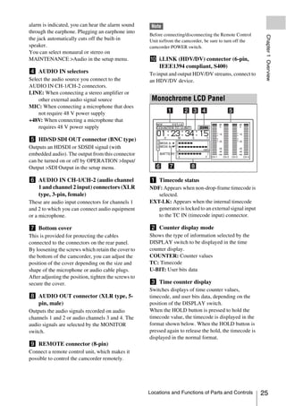 alarm is indicated, you can hear the alarm sound       Note
through the earphone. Plugging an earphone into
                                                      Before connecting/disconnecting the Remote Control




                                                                                                             Chapter 1 Overview
the jack automatically cuts off the built-in          Unit to/from the camcorder, be sure to turn off the
speaker.                                              camcorder POWER switch.
You can select monaural or stereo on
MAINTENANCE >Audio in the setup menu.                 j i.LINK (HDV/DV) connector (6-pin,
                                                        IEEE1394 compliant, S400)
d AUDIO IN selectors                                  To input and output HDV/DV streams, connect to
Select the audio source you connect to the            an HDV/DV device.
AUDIO IN CH-1/CH-2 connectors.
LINE: When connecting a stereo amplifier or
    other external audio signal source                 Monochrome LCD Panel
MIC: When connecting a microphone that does
    not require 48 V power supply
+48V: When connecting a microphone that
    requires 48 V power supply

e HD/SD SDI OUT connector (BNC type)
Outputs an HDSDI or SDSDI signal (with
embedded audio). The output from this connector
can be turned on or off by OPERATION >Input/
Output >SDI Output in the setup menu.

f AUDIO IN CH-1/CH-2 (audio channel                   a Timecode status
  1 and channel 2 input) connectors (XLR              NDF: Appears when non-drop-frame timecode is
  type, 3-pin, female)                                   selected.
These are audio input connectors for channels 1       EXT-LK: Appears when the internal timecode
and 2 to which you can connect audio equipment           generator is locked to an external signal input
or a microphone.                                         to the TC IN (timecode input) connector.

g Bottom cover                                        b Counter display mode
This is provided for protecting the cables            Shows the type of information selected by the
connected to the connectors on the rear panel.        DISPLAY switch to be displayed in the time
By loosening the screws which retain the cover to     counter display.
the bottom of the camcorder, you can adjust the       COUNTER: Counter values
position of the cover depending on the size and       TC: Timecode
shape of the microphone or audio cable plugs.         U-BIT: User bits data
After adjusting the position, tighten the screws to
secure the cover.                                     c Time counter display
                                                      Switches displays of time counter values,
h AUDIO OUT connector (XLR type, 5-                   timecode, and user bits data, depending on the
  pin, male)                                          position of the DISPLAY switch.
Outputs the audio signals recorded on audio           When the HOLD button is pressed to hold the
channels 1 and 2 or audio channels 3 and 4. The       timecode value, the timecode is displayed in the
audio signals are selected by the MONITOR             format shown below. When the HOLD button is
switch.                                               pressed again to release the hold, the timecode is
                                                      displayed in the normal format.
i REMOTE connector (8-pin)
Connect a remote control unit, which makes it
possible to control the camcorder remotely.




                                                      Locations and Functions of Parts and Controls         25
 