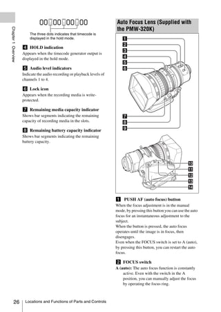 Auto Focus Lens (Supplied with
Chapter 1 Overview



                                                                          the PMW-320K)
                         The three dots indicates that timecode is
                         displayed in the hold mode.

                     d HOLD indication
                     Appears when the timecode generator output is
                     displayed in the hold mode.

                     e Audio level indicators
                     Indicate the audio recording or playback levels of
                     channels 1 to 4.

                     f Lock icon
                     Appears when the recording media is write-
                     protected.

                     g Remaining media capacity indicator
                     Shows bar segments indicating the remaining
                     capacity of recording media in the slots.

                     h Remaining battery capacity indicator
                     Shows bar segments indicating the remaining
                     battery capacity.




                                                                          a PUSH AF (auto focus) button
                                                                          When the focus adjustment is in the manual
                                                                          mode, by pressing this button you can use the auto
                                                                          focus for an instantaneous adjustment to the
                                                                          subject.
                                                                          When the button is pressed, the auto focus
                                                                          operates until the image is in focus, then
                                                                          disengages.
                                                                          Even when the FOCUS switch is set to A (auto),
                                                                          by pressing this button, you can restart the auto
                                                                          focus.

                                                                          b FOCUS switch
                                                                          A (auto): The auto focus function is constantly
                                                                              active. Even with the switch in the A
                                                                              position, you can manually adjust the focus
                                                                              by operating the focus ring.



          26          Locations and Functions of Parts and Controls
 
