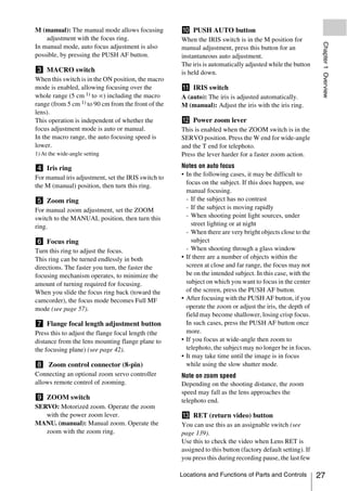 M (manual): The manual mode allows focusing          j PUSH AUTO button
    adjustment with the focus ring.                  When the IRIS switch is in the M position for




                                                                                                              Chapter 1 Overview
In manual mode, auto focus adjustment is also        manual adjustment, press this button for an
possible, by pressing the PUSH AF button.            instantaneous auto adjustment.
                                                     The iris is automatically adjusted while the button
c MACRO switch                                       is held down.
When this switch is in the ON position, the macro
mode is enabled, allowing focusing over the          k IRIS switch
whole range (5 cm 1) to ∞) including the macro       A (auto): The iris is adjusted automatically.
range (from 5 cm 1) to 90 cm from the front of the   M (manual): Adjust the iris with the iris ring.
lens).
This operation is independent of whether the         l Power zoom lever
focus adjustment mode is auto or manual.             This is enabled when the ZOOM switch is in the
In the macro range, the auto focusing speed is       SERVO position. Press the W end for wide-angle
lower.                                               and the T end for telephoto.
1) At the wide-angle setting                         Press the lever harder for a faster zoom action.

d Iris ring                                          Notes on auto focus
                                                     • In the following cases, it may be difficult to
For manual iris adjustment, set the IRIS switch to
the M (manual) position, then turn this ring.          focus on the subject. If this does happen, use
                                                       manual focusing.
e Zoom ring                                            - If the subject has no contrast
For manual zoom adjustment, set the ZOOM               - If the subject is moving rapidly
switch to the MANUAL position, then turn this          - When shooting point light sources, under
ring.                                                    street lighting or at night
                                                       - When there are very bright objects close to the
f Focus ring                                             subject
Turn this ring to adjust the focus.                    - When shooting through a glass window
This ring can be turned endlessly in both            • If there are a number of objects within the
directions. The faster you turn, the faster the        screen at close and far range, the focus may not
focusing mechanism operates, to minimize the           be on the intended subject. In this case, with the
amount of turning required for focusing.               subject on which you want to focus in the center
When you slide the focus ring back (toward the         of the screen, press the PUSH AF button.
camcorder), the focus mode becomes Full MF           • After focusing with the PUSH AF button, if you
mode (see page 57).                                    operate the zoom or adjust the iris, the depth of
                                                       field may become shallower, losing crisp focus.
g Flange focal length adjustment button                In such cases, press the PUSH AF button once
Press this to adjust the flange focal length (the      more.
distance from the lens mounting flange plane to      • If you focus at wide-angle then zoom to
the focusing plane) (see page 42).                     telephoto, the subject may no longer be in focus.
                                                     • It may take time until the image is in focus
h Zoom control connector (8-pin)                       while using the slow shutter mode.
Connecting an optional zoom servo controller         Note on zoom speed
allows remote control of zooming.                    Depending on the shooting distance, the zoom
                                                     speed may fall as the lens approaches the
i ZOOM switch                                        telephoto end.
SERVO: Motorized zoom. Operate the zoom
   with the power zoom lever.                        m RET (return video) button
MANU. (manual): Manual zoom. Operate the             You can use this as an assignable switch (see
   zoom with the zoom ring.                          page 139).
                                                     Use this to check the video when Lens RET is
                                                     assigned to this button (factory default setting). If
                                                     you press this during recording pause, the last few

                                                     Locations and Functions of Parts and Controls           27
 