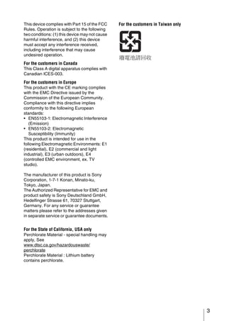 This device complies with Part 15 of the FCC    For the customers in Taiwan only
Rules. Operation is subject to the following
two conditions: (1) this device may not cause
harmful interference, and (2) this device
must accept any interference received,
including interference that may cause
undesired operation.
For the customers in Canada
This Class A digital apparatus complies with
Canadian ICES-003.

For the customers in Europe
This product with the CE marking complies
with the EMC Directive issued by the
Commission of the European Community.
Compliance with this directive implies
conformity to the following European
standards:
• EN55103-1: Electromagnetic Interference
   (Emission)
• EN55103-2: Electromagnetic
   Susceptibility (Immunity)
This product is intended for use in the
following Electromagnetic Environments: E1
(residential), E2 (commercial and light
industrial), E3 (urban outdoors), E4
(controlled EMC environment, ex. TV
studio).

The manufacturer of this product is Sony
Corporation, 1-7-1 Konan, Minato-ku,
Tokyo, Japan.
The Authorized Representative for EMC and
product safety is Sony Deutschland GmbH,
Hedelfinger Strasse 61, 70327 Stuttgart,
Germany. For any service or guarantee
matters please refer to the addresses given
in separate service or guarantee documents.


For the State of California, USA only
Perchlorate Material - special handling may
apply, See
www.dtsc.ca.gov/hazardouswaste/
perchlorate
Perchlorate Material : Lithium battery
contains perchlorate.




                                                                                   3
 