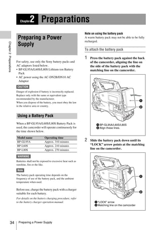 Chapter   2 Preparations
                                                                                    Note on using the battery pack
                          Preparing a Power                                         A warm battery pack may not be able to be fully
                                                                                    recharged.
Chapter 2 Preparations




                          Supply
                                                                                    To attach the battery pack

                                                                                    1   Press the battery pack against the back
                         For safety, use only the Sony battery packs and                of the camcorder, aligning the line on
                         AC adaptors listed below.                                      the side of the battery pack with the
                         • BP-GL95A/L60S/L80S Lithium-ion Battery                       matching line on the camcorder.
                           Pack
                         • AC power using the AC-DN2B/DN10 AC
                           Adaptor
                          CAUTION
                         Danger of explosion if battery is incorrectly replaced.
                         Replace only with the same or equivalent type
                         recommended by the manufacturer.
                         When you dispose of the battery, you must obey the law
                         in the relative area or country.


                          Using a Battery Pack
                         When a BP-GL95A/L60S/L80S Battery Pack is                           1 BP-GL95A/L60S/L80S
                         used, the camcorder will operate continuously for                   2 Align these lines.
                         the time shown below.

                         Model name                Operating time
                         BP-GL95A                  Approx. 310 minutes              2   Slide the battery pack down until its
                         BP-L60S                   Approx. 210 minutes                  “LOCK” arrow points at the matching
                         BP-L80S                   Approx. 270 minutes                  line on the camcorder.

                          WARNING
                         Batteries shall not be exposed to excessive heat such as
                         sunshine, fire or the like.

                          Note
                         The battery pack operating time depends on the
                         frequency of use of the battery pack, and the ambient
                         temperature when used.

                         Before use, charge the battery pack with a charger
                         suitable for each battery.
                         For details on the battery charging procedure, refer
                         to the battery charger operation manual.                          1 “LOCK” arrow
                                                                                           2 Matching line on the camcorder




            34             Preparing a Power Supply
 