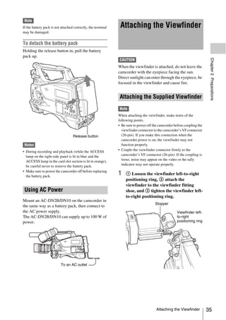 Note
If the battery pack is not attached correctly, the terminal    Attaching the Viewfinder
may be damaged.


To detach the battery pack
Holding the release button in, pull the battery
pack up.




                                                                                                                          Chapter 2 Preparations
                                                              CAUTION
                                                              When the viewfinder is attached, do not leave the
                                                              camcorder with the eyepiece facing the sun.
                                                              Direct sunlight can enter through the eyepiece, be
                                                              focused in the viewfinder and cause fire.


                                                               Attaching the Supplied Viewfinder
                                                              Note
                                                              When attaching the viewfinder, make notes of the
                                                              following points.
                                                              • Be sure to power off the camcorder before coupling the
                                                                viewfinder connector to the camcorder’s VF connector
                                   Release button               (26-pin). If you make this connection when the
                                                                camcorder power is on, the viewfinder may not
 Notes                                                          function properly.
• During recording and playback (while the ACCESS             • Couple the viewfinder connector firmly to the
  lamp on the right-side panel is lit in blue and the           camcorder’s VF connector (26-pin). If the coupling is
  ACCESS lamp in the card slot section is lit in orange),       loose, noise may appear on the video or the tally
  be careful never to remove the battery pack.                  indicator may not operate properly.
• Make sure to power the camcorder off before replacing
  the battery pack.
                                                              1    1 Loosen the viewfinder left-to-right
                                                                   positioning ring, 2 attach the
                                                                   viewfinder to the viewfinder fitting
 Using AC Power                                                    shoe, and 3 tighten the viewfinder left-
                                                                   to-right positioning ring.
Mount an AC-DN2B/DN10 on the camcorder in
                                                                                      Stopper
the same way as a battery pack, then connect to
the AC power supply.                                                                                 Viewfinder left-
The AC-DN2B/DN10 can supply up to 100 W of                                                           to-right
power.                                                                                               positioning ring




                          To an AC outlet




                                                                                       Attaching the Viewfinder          35
 