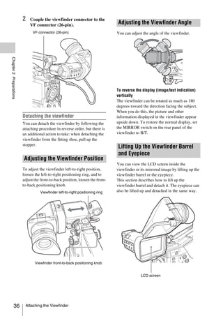 2   Couple the viewfinder connector to the
                             VF connector (26-pin).                             Adjusting the Viewfinder Angle
                               VF connector (26-pin)                            You can adjust the angle of the viewfinder.
Chapter 2 Preparations




                                                                                To reverse the display (image/text indication)
                                                                                vertically
                                                                                The viewfinder can be rotated as much as 180
                                                                                degrees toward the direction facing the subject.
                                                                                When you do this, the picture and other
                         Detaching the viewfinder                               information displayed in the viewfinder appear
                         You can detach the viewfinder by following the         upside down. To restore the normal display, set
                         attaching procedure in reverse order, but there is     the MIRROR switch on the rear panel of the
                         an additional action to take: when detaching the       viewfinder to B/T.
                         viewfinder from the fitting shoe, pull up the
                         stopper.
                                                                                Lifting Up the Viewfinder Barrel
                                                                                and Eyepiece
                         Adjusting the Viewfinder Position
                                                                                You can view the LCD screen inside the
                         To adjust the viewfinder left-to-right position,       viewfinder or its mirrored image by lifting up the
                         loosen the left-to-right positioning ring, and to      viewfinder barrel or the eyepiece.
                         adjust the front-to-back position, loosen the front-   This section describes how to lift up the
                         to-back positioning knob.                              viewfinder barrel and detach it. The eyepiece can
                                    Viewfinder left-to-right positioning ring   also be lifted up and detached in the same way.




                                Viewfinder front-to-back positioning knob


                                                                                              LCD screen




            36            Attaching the Viewfinder
 