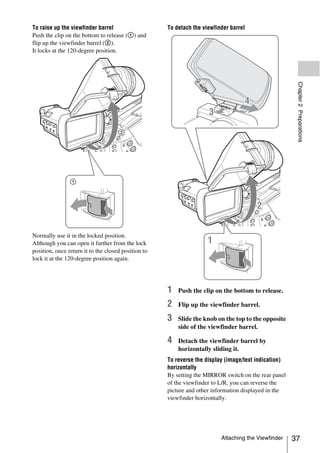 To raise up the viewfinder barrel                    To detach the viewfinder barrel
Push the clip on the bottom to release (1) and
flip up the viewfinder barrel (2).
It locks at the 120-degree position.




                                                                                                       Chapter 2 Preparations
Normally use it in the locked position.
Although you can open it farther from the lock
position, once return it to the closed position to
lock it at the 120-degree position again.




                                                     1   Push the clip on the bottom to release.

                                                     2   Flip up the viewfinder barrel.

                                                     3   Slide the knob on the top to the opposite
                                                         side of the viewfinder barrel.

                                                     4   Detach the viewfinder barrel by
                                                         horizontally sliding it.
                                                     To reverse the display (image/text indication)
                                                     horizontally
                                                     By setting the MIRROR switch on the rear panel
                                                     of the viewfinder to L/R, you can reverse the
                                                     picture and other information displayed in the
                                                     viewfinder horizontally.




                                                                          Attaching the Viewfinder    37
 