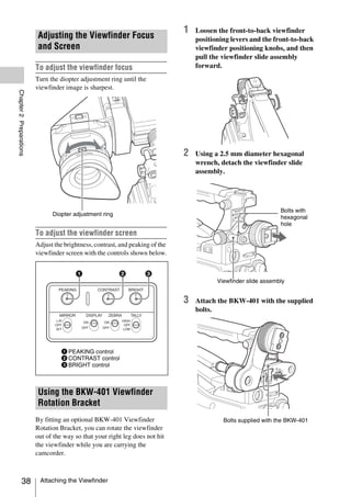 1   Loosen the front-to-back viewfinder
                         Adjusting the Viewfinder Focus                            positioning levers and the front-to-back
                         and Screen                                                viewfinder positioning knobs, and then
                                                                                   pull the viewfinder slide assembly
                         To adjust the viewfinder focus                            forward.
                         Turn the diopter adjustment ring until the
                         viewfinder image is sharpest.
Chapter 2 Preparations




                                                                               2   Using a 2.5 mm diameter hexagonal
                                                                                   wrench, detach the viewfinder slide
                                                                                   assembly.




                                                                                                                 Bolts with
                               Diopter adjustment ring
                                                                                                                 hexagonal
                                                                                                                 hole
                         To adjust the viewfinder screen
                         Adjust the brightness, contrast, and peaking of the
                         viewfinder screen with the controls shown below.



                                                                                          Viewfinder slide assembly


                                                                               3   Attach the BKW-401 with the supplied
                                                                                   bolts.




                                   1 PEAKING control
                                   2 CONTRAST control
                                   3 BRIGHT control



                         Using the BKW-401 Viewfinder
                         Rotation Bracket
                         By fitting an optional BKW-401 Viewfinder                          Bolts supplied with the BKW-401
                         Rotation Bracket, you can rotate the viewfinder
                         out of the way so that your right leg does not hit
                         the viewfinder while you are carrying the
                         camcorder.



            38            Attaching the Viewfinder
 