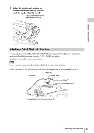 4    Adjust the front-to-back position so
     that the arm of the BKW-401 does not
     touch the handle when it is raised.
                          Adjust position so that arm
                          does not touch handle




                                                                                                                      Chapter 2 Preparations
 Attaching a 5-inch Electronic Viewfinder
You can attach an optional DXF-51or DXF-C50W (5-inch) Electronic Viewfinder. To attach it, an
Accessory Shoe Kit (service part number: A-8274-968-B) is required.
For details, consult a Sony service representative.

 Note
It is not possible to use the supplied viewfinder and a 5-inch viewfinder at the same time.

Remove the cover of the grip, and attach the shoe and stopper screw of the Accessory Shoe Kit.
                                                         Fixing ring

                               VF cable                            Guide plate


                                                                                       Shoe a)

                                                                                       Stopper screw a)




                            a) Supplied with the Accessory Shoe Kit




                                                                                          Attaching the Viewfinder   39
 
