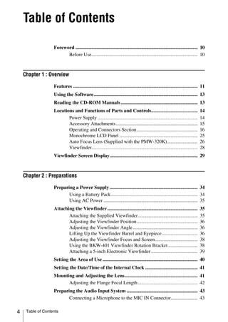 Table of Contents

                   Foreword .................................................................................................... 10
                         Before Use....................................................................................... 10



    Chapter 1 : Overview

                   Features ...................................................................................................... 11
                   Using the Software ..................................................................................... 13
                   Reading the CD-ROM Manuals ............................................................... 13
                   Locations and Functions of Parts and Controls......................................                           14
                          Power Supply ..................................................................................        14
                          Accessory Attachments...................................................................               15
                          Operating and Connectors Section..................................................                     16
                          Monochrome LCD Panel ................................................................                  25
                          Auto Focus Lens (Supplied with the PMW-320K).........................                                  26
                          Viewfinder.......................................................................................      28
                   Viewfinder Screen Display........................................................................ 29



    Chapter 2 : Preparations

                   Preparing a Power Supply ........................................................................ 34
                          Using a Battery Pack....................................................................... 34
                          Using AC Power ............................................................................. 35
                   Attaching the Viewfinder ..........................................................................           35
                          Attaching the Supplied Viewfinder.................................................                     35
                          Adjusting the Viewfinder Position..................................................                    36
                          Adjusting the Viewfinder Angle .....................................................                   36
                          Lifting Up the Viewfinder Barrel and Eyepiece .............................                            36
                          Adjusting the Viewfinder Focus and Screen...................................                           38
                          Using the BKW-401 Viewfinder Rotation Bracket ........................                                 38
                          Attaching a 5-inch Electronic Viewfinder ......................................                        39
                   Setting the Area of Use .............................................................................. 40
                   Setting the Date/Time of the Internal Clock ........................................... 41
                   Mounting and Adjusting the Lens............................................................ 41
                         Adjusting the Flange Focal Length ................................................. 42
                   Preparing the Audio Input System .......................................................... 43
                          Connecting a Microphone to the MIC IN Connector...................... 43

4    Table of Contents
 