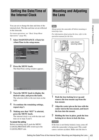 Setting the Date/Time of                              Mounting and Adjusting
 the Internal Clock                                    the Lens

You can set or change the date and time of the




                                                                                                            Chapter 2 Preparations
                                                       Note
internal clock. The date and time set are reflected
                                                      Always power the camcorder off before mounting or
in the timecode.                                      removing a lens.
For menu operations, see “Basic Setup Menu            For information about using the lens, refer to the
Operations” (page 96).                                operation manual for the lens.

1   Select MAINTENANCE >Clock Set
    >Date/Time in the setup menu.                                                Lens mount
                                                                                 securing rubber




2   Press the MENU knob.
    The Date/Time setting window appears.




3   Turn the MENU knob to display the
    desired value, and press the knob.
    The selection shifts to the next item on the
                                                      1   Push the lens locking lever up and
    right.                                                remove the lens mount cap from the
                                                          lens mount.
4   To continue the remaining settings,
    repeat step 3.                                    2   Align the center pin on the lens with the
                                                          center slot in the lens mount, and insert
5   Making sure that “SET” is selected,                   the lens into the mount.
    press the MENU knob.
    The internal clock is set with the date and       3   Holding the lens in place, push the lens
    time set in steps 3 and 4.                            locking lever down to lock the lens.
To cancel the setting                                  Caution
Before executing step 5, push the MENU                If the lens is not firmly locked, it may come off
CANCEL/PRST/ESCAPE switch up to the                   while the camcorder is being used. This could
CANCEL/PRST side.                                     cause a serious accident. Make sure the lens is


                       Setting the Date/Time of the Internal Clock / Mounting and Adjusting the Lens       41
 