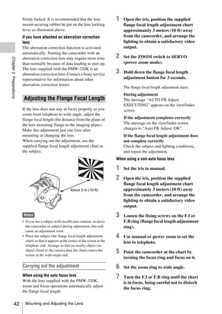 firmly locked. It is recommended that the lens                   1   Open the iris, position the supplied
                         mount securing rubber be put on the lens locking                     flange focal length adjustment chart
                         lever as illustrated above.                                          approximately 3 meters (10 ft) away
                         If you have attached an aberration correction                        from the camcorder, and arrange the
                         lens                                                                 lighting to obtain a satisfactory video
                         The aberration correction function is activated                      output.
                         automatically. Starting the camcorder with an
                                                                                          2   Set the ZOOM switch to SERVO
Chapter 2 Preparations




                         aberration correction lens may require more time
                         than normally because of data loading at start-up.                   (power zoom mode).
                         The lens supplied with the PMW-320K is an
                         aberration correction lens. Contact a Sony service               3   Hold down the flange focal length
                         representative for information about other                           adjustment button for 3 seconds.
                         aberration correction lenses.
                                                                                              The flange focal length adjustment starts.
                                                                                              During adjustment
                          Adjusting the Flange Focal Length                                   The message “AUTO FB Adjust
                                                                                              EXECUTING” appears on the viewfinder
                         If the lens does not stay in focus properly as you                   screen.
                         zoom from telephoto to wide angle, adjust the
                         flange focal length (the distance from the plane of                  If the adjustment completes correctly
                         the lens mounting flange to the imaging plane).                      The message on the viewfinder screen
                         Make this adjustment just one time after                             changes to “Auto FB Adjust: OK”.
                         mounting or changing the lens.                                       If the flange focal length adjustment does
                         When carrying out the adjustment, use the                            not complete correctly
                         supplied flange focal length adjustment chart as                     Check the subject and lighting conditions,
                         the subject.                                                         and repeat the adjustment.
                                                                                          When using a non-auto focus lens

                                                                                          1   Set the iris to manual.

                                                                                          2   Open the iris, position the supplied
                                                                                              flange focal length adjustment chart
                                                             About 3 m (10 ft)                approximately 3 meters (10 ft) away
                                                                                              from the camcorder, and arrange the
                                                                                              lighting to obtain a satisfactory video
                                                                                              output.

                          Notes                                                           3   Loosen the fixing screws on the F.f or
                         • If you use a subject with insufficient contrast, or move           F.B ring (flange focal length adjustment
                           the camcorder or subject during adjustment, this will              ring).
                           cause an adjustment error.
                         • Place the subject (the flange focal length adjustment          4   Use manual or power zoom to set the
                           chart) so that it appears at the center of the screen at the       lens to telephoto.
                           telephoto end. Arrange so that no nearby object (no
                           object closer to the camera than the chart) enters the
                           screen at the wide-angle end.
                                                                                          5   Point the camcorder at the chart by
                                                                                              turning the focus ring and focus on it.
                         Carrying out the adjustment                                      6   Set the zoom ring to wide angle.
                         When using the auto focus lens                                   7   Turn the F.f or F.B ring until the chart
                         With the lens supplied with the PMW-320K,                            is in focus, being careful not to disturb
                         zoom and focus operations automatically adjust
                                                                                              the focus ring.
                         the flange focal length.


            42             Mounting and Adjusting the Lens
 