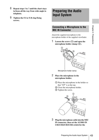 8   Repeat steps 4 to 7 until the chart stays
    in focus all the way from wide angle to      Preparing the Audio
    telephoto.
                                                 Input System
9   Tighten the F.f or F.B ring fixing
    screws.




                                                                                                 Chapter 2 Preparations
                                                Connecting a Microphone to the
                                                MIC IN Connector
                                                Attach the supplied microphone to the
                                                microphone holder of the supplied viewfinder.

                                                1   Loosen the screw (1) and open the
                                                    microphone holder clamp (2).




                                                       Microphone holder clamp


                                                2   Place the microphone in the
                                                    microphone holder.

                                                    1 Place the microphone in the holder so
                                                      that “UP” is at the top.
                                                    2 Close the microphone holder.
                                                    3 Tighten the screw.




                                                3   Plug the microphone cable into the MIC
                                                    IN connector, then set the AUDIO IN
                                                    CH1/CH2/CH3/CH4 switch for the




                                                           Preparing the Audio Input System     43
 