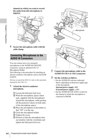 channel on which you want to record
                             the audio from this microphone to
                             FRONT.
Chapter 2 Preparations




                                                                                                              Microphone




                         4   Secure the microphone cable with the
                             cable clamp.


                         Connecting Microphones to the
                         AUDIO IN Connectors
                         You can connect up to two monaural
                         microphones to the AUDIO IN CH1/CH2
                         connectors, using an optional CAC-12
                         Microphone Holder.
                         The following is the procedure for attaching an
                                                                               2   Connect the microphone cable to the
                                                                                   AUDIO IN CH-1 or CH-2 connector.
                         electret condenser microphone such as the ECM-
                         674/678.                                              3   Set the switches as follows.
                         On how to attach the CAC-12, refer to the operation       • Set the AUDIO IN selectors indicated
                         manual for the CAC-12.                                      below, depending on the power supply type
                                                                                     of the microphone.
                         1   Attach the electret condenser                           Internal power supply: MIC
                             microphone.                                             External power supply: +48V
                                                                                   • Set the AUDIO IN CH-1/CH-2 switch for
                             1 Loosen the ball joint lock lever.
                                                                                     the channel to which the microphone is
                             2 Wind the microphone spacer (sheet
                                                                                     connected to REAR.
                               type, supplied with the microphone)
                               around the microphone, while peeling
                               off the protective sheets on both sides
                               of the microphone spacer.
                             3 Place the microphone in the holder so
                               that “UP” is at the top.
                             4 Close the microphone holder.
                             5 Tighten the screw.
                             6 Position so that the microphone does
                               not interfere with the viewfinder and
                               tighten the ball joint lock lever.




            44            Preparing the Audio Input System
 