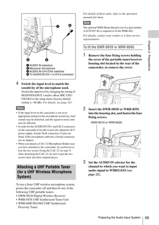 For details of these units, refer to the operation
                                                             manuals for them.

                                                             Note
                                                             The optional WRR Mount Bracket (service part number:
                                                             A-8278-057-B) is required to fit the WRR-862.
                                                             For details, contact your vendor or a Sony service
                                                             representative




                                                                                                                     Chapter 2 Preparations
                                                             To fit the DWR-S01D or WRR-855S

                                                             1   Remove the four fixing screws holding
                                                                 the cover of the portable tuner/receiver
                                                                 housing slot located in the rear of the
          1 AUDIO IN selectors
          2 Monaural microphone                                  camcorder, to remove the cover.
          3 AUDIO IN CH1/CH2 switches
          4 To AUDIO IN CH-1 or CH-2 connector


4    Switch the input level to match the
     sensitivity of the microphone used.
     Switch the input level by changing the setting of
     MAINTENANCE >Audio >Rear MIC CH1/
     CH2 Ref in the setup menu (factory default
     setting is –60 dB). For details, see page 121.

 Notes                                                       2   Insert the DWR-S01D or WRR-855S
• If the input level on the camcorder is not at an               into the housing slot, and fasten the four
  appropriate setting for the microphone sensitivity, loud       fixing screws.
  sounds may be distorted, and the signal-to-noise ratio
  may be affected.                                                  DWR-S01D or WRR-855S
• In order for the AUDIO IN CH-1 and CH-2 connectors
  on the camcorder to be able to provide a phantom 48 V
  power supply, female XLR connectors (3-pin) are
  fitted. If the microphone cable has a female connector,
  use an adaptor.
• When you detach a CAC-12 Microphone Holder once
  you have attached to the camcorder, be careful not to
  lose the two screws fixing the CAC-12 (in step 1).
  After detaching the CAC-12, be sure to put the two
  screws back into their original places.
                                                             3   Set the AUDIO IN selector for the
 Attaching a UHF Portable Tuner                                  channel to which you want to input
                                                                 audio signal to WIRELESS (see
 (for a UHF Wireless Microphone
                                                                 page 22).
 System)
To use a Sony UHF wireless microphone system,
power the camcorder off and then fit one of the
following UHF portable tuners.
• DWR-S01D Digital Wireless Receiver
• WRR-855S UHF Synthesized Tuner Unit
• WRR-860C/861/862 UHF Synthesized
  Diversity Tuner


                                                                          Preparing the Audio Input System          45
 