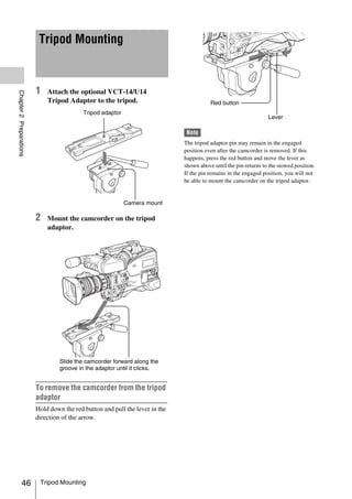 Tripod Mounting



                         1   Attach the optional VCT-14/U14
Chapter 2 Preparations




                             Tripod Adaptor to the tripod.                               Red button
                                           Tripod adaptor
                                                                                                                  Lever

                                                                               Note
                                                                              The tripod adaptor pin may remain in the engaged
                                                                              position even after the camcorder is removed. If this
                                                                              happens, press the red button and move the lever as
                                                                              shown above until the pin returns to the stowed position.
                                                                              If the pin remains in the engaged position, you will not
                                                                              be able to mount the camcorder on the tripod adaptor.


                                                            Camera mount

                         2   Mount the camcorder on the tripod
                             adaptor.




                                  Slide the camcorder forward along the
                                  groove in the adaptor until it clicks.


                         To remove the camcorder from the tripod
                         adaptor
                         Hold down the red button and pull the lever in the
                         direction of the arrow.




            46            Tripod Mounting
 