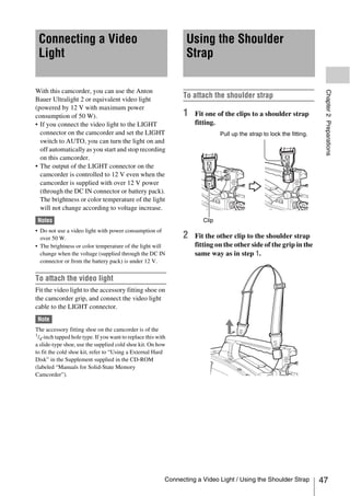 Connecting a Video                                              Using the Shoulder
 Light                                                           Strap

With this camcorder, you can use the Anton




                                                                                                                        Chapter 2 Preparations
Bauer Ultralight 2 or equivalent video light
                                                                To attach the shoulder strap
(powered by 12 V with maximum power
consumption of 50 W).                                           1   Fit one of the clips to a shoulder strap
• If you connect the video light to the LIGHT                       fitting.
  connector on the camcorder and set the LIGHT                                Pull up the strap to lock the fitting.
  switch to AUTO, you can turn the light on and
  off automatically as you start and stop recording
  on this camcorder.
• The output of the LIGHT connector on the
  camcorder is controlled to 12 V even when the
  camcorder is supplied with over 12 V power
  (through the DC IN connector or battery pack).
  The brightness or color temperature of the light
  will not change according to voltage increase.
 Notes                                                                 Clip
• Do not use a video light with power consumption of
  over 50 W.                                                    2   Fit the other clip to the shoulder strap
• The brightness or color temperature of the light will             fitting on the other side of the grip in the
  change when the voltage (supplied through the DC IN               same way as in step 1.
  connector or from the battery pack) is under 12 V.


To attach the video light
Fit the video light to the accessory fitting shoe on
the camcorder grip, and connect the video light
cable to the LIGHT connector.
 Note
The accessory fitting shoe on the camcorder is of the
1/ -inch tapped hole type. If you want to replace this with
  4
a slide-type shoe, use the supplied cold shoe kit. On how
to fit the cold shoe kit, refer to “Using a External Hard
Disk” in the Supplement supplied in the CD-ROM
(labeled “Manuals for Solid-State Memory
Camcorder”).




                                                          Connecting a Video Light / Using the Shoulder Strap          47
 