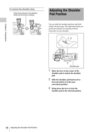 To remove the shoulder strap
                                                                     Adjusting the Shoulder
                             Press here and pull in the direction
                             shown by the arrow to release.          Pad Position

                                                                    You can slide the shoulder pad back and forth
Chapter 2 Preparations




                                                                    within a 40 mm range. This adjustment helps you
                                                                    get the best balance for shooting with the
                                                                    camcorder on your shoulder.




                                                                                                Shoulder pad


                                                                    1   Raise the lever in the center of the
                                                                        shoulder pad to unlock the shoulder
                                                                        pad.

                                                                    2   Slide the shoulder pad backward or
                                                                        forward until it is in the most
                                                                        convenient position.

                                                                    3   Bring down the lever to lock the
                                                                        shoulder pad in the selected position.




            48            Adjusting the Shoulder Pad Position
 