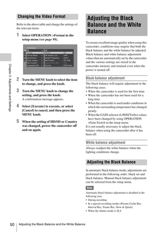 Changing the Video Format
                                                                                            Adjusting the Black
                                     Refer to the above table and change the settings of
                                     the relevant items.
                                                                                            Balance and the White
                                                                                            Balance
                                     1   Select OPERATION >Format in the
                                         setup menu (see page 98).
                                                                                           To ensure excellent image quality when using this
                                                                                           camcorder, conditions may require that both the
                                                                                           black balance and the white balance be adjusted.
                                                                                           Black balance and white balance adjustment
                                                                                           values that are automatically set by the camcorder
                                                                                           and the various settings are stored in the
Chapter 3 Adjustments and Settings




                                                                                           camcorder memory and retained even when the
                                                                                           power is turned off.


                                     2   Turn the MENU knob to select the item             Black balance adjustment
                                         to change, and press the knob.                    The black balance will require adjustment in the
                                                                                           following cases.
                                     3   Turn the MENU knob to change the                  • When the camcorder is used for the first time
                                         setting, and press the knob.                      • When the camcorder has not been used for a
                                         A confirmation message appears.                     long time
                                                                                           • When the camcorder is used under conditions in
                                     4   Select [Execute] to execute, or select              which the surrounding temperature has changed
                                         [Cancel] to cancel, and then press the              greatly
                                         MENU knob.                                        • When the GAIN selector (L/M/H/Turbo) values
                                                                                             have been changed by using OPERATION
                                     5   When the setting of HD/SD or Country                >Gain Switch in the setup menu.
                                         was changed, power the camcorder off              It is not usually necessary to adjust the black
                                         and on again.                                     balance when using the camcorder after it has
                                                                                           been off.

                                                                                           White balance adjustment
                                                                                           Always readjust the white balance when the
                                                                                           lighting conditions change.


                                                                                            Adjusting the Black Balance
                                                                                           In automatic black balance mode, adjustments are
                                                                                           performed in the following order: black set and
                                                                                           black balance. Manual black balance adjustment
                                                                                           can be selected from the setup menu.
                                                                                           Note
                                                                                           Automatic black balance adjustment is disabled in the
                                                                                           following case.
                                                                                           • During recording
                                                                                           • In a special recording modes (Picture Cache Rec,
                                                                                             Interval Rec, Frame Rec, Slow & Quick)
                                                                                           • When the shutter mode is SLS




                   50                 Adjusting the Black Balance and the White Balance
 