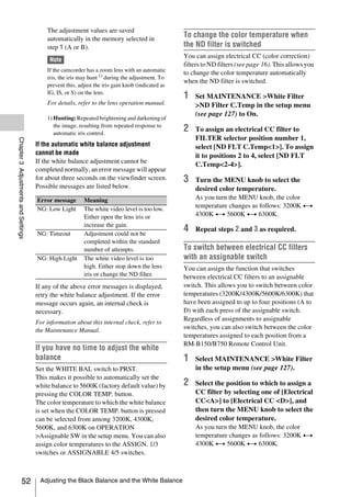 The adjustment values are saved
                                         automatically in the memory selected in
                                                                                                 To change the color temperature when
                                         step 1 (A or B).                                        the ND filter is switched
                                                                                                 You can assign electrical CC (color correction)
                                          Note
                                                                                                 filters to ND filters (see page 16). This allows you
                                         If the camcorder has a zoom lens with an automatic
                                                                                                 to change the color temperature automatically
                                         iris, the iris may hunt 1) during the adjustment. To
                                                                                                 when the ND filter is switched.
                                         prevent this, adjust the iris gain knob (indicated as
                                         IG, IS, or S) on the lens.
                                                                                                 1   Set MAINTENANCE >White Filter
                                         For details, refer to the lens operation manual.            >ND Filter C.Temp in the setup menu
                                                                                                     (see page 127) to On.
                                         1) Hunting: Repeated brightening and darkening of
                                            the image, resulting from repeated response to
                                            automatic iris control.
                                                                                                 2   To assign an electrical CC filter to
                                                                                                     FILTER selector position number 1,
Chapter 3 Adjustments and Settings




                                     If the automatic white balance adjustment                       select [ND FLT C.Temp<1>]. To assign
                                     cannot be made                                                  it to positions 2 to 4, select [ND FLT
                                     If the white balance adjustment cannot be
                                                                                                     C.Temp<2-4>].
                                     completed normally, an error message will appear
                                     for about three seconds on the viewfinder screen.           3   Turn the MENU knob to select the
                                     Possible messages are listed below.                             desired color temperature.
                                     Error message       Meaning                                     As you turn the MENU knob, the color
                                     NG: Low Light       The white video level is too low.
                                                                                                     temperature changes as follows: 3200K y
                                                         Either open the lens iris or                4300K y 5600K y 6300K.
                                                         increase the gain.
                                     NG: Timeout         Adjustment could not be
                                                                                                 4   Repeat steps 2 and 3 as required.
                                                         completed within the standard
                                                         number of attempts.                     To switch between electrical CC filters
                                     NG: High Light      The white video level is too            with an assignable switch
                                                         high. Either stop down the lens         You can assign the function that switches
                                                         iris or change the ND filter.           between electrical CC filters to an assignable
                                     If any of the above error messages is displayed,            switch. This allows you to switch between color
                                     retry the white balance adjustment. If the error            temperatures (3200K/4300K/5600K/6300K) that
                                     message occurs again, an internal check is                  have been assigned to up to four positions (A to
                                     necessary.                                                  D) with each press of the assignable switch.
                                                                                                 Regardless of assignments to assignable
                                     For information about this internal check, refer to
                                     the Maintenance Manual.                                     switches, you can also switch between the color
                                                                                                 temperatures assigned to each position from a
                                                                                                 RM-B150/B750 Remote Control Unit.
                                     If you have no time to adjust the white
                                     balance                                                     1   Select MAINTENANCE >White Filter
                                     Set the WHITE BAL switch to PRST.                               in the setup menu (see page 127).
                                     This makes it possible to automatically set the
                                     white balance to 5600K (factory default value) by           2   Select the position to which to assign a
                                     pressing the COLOR TEMP. button.                                CC filter by selecting one of [Electrical
                                     The color temperature to which the white balance                CC<A>] to [Electrical CC <D>], and
                                     is set when the COLOR TEMP. button is pressed                   then turn the MENU knob to select the
                                     can be selected from among 3200K, 4300K,                        desired color temperature.
                                     5600K, and 6300K on OPERATION                                   As you turn the MENU knob, the color
                                     >Assignable SW in the setup menu. You can also                  temperature changes as follows: 3200K y
                                     assign color temperatures to the ASSIGN. 1/3                    4300K y 5600K y 6300K.
                                     switches or ASSIGNABLE 4/5 switches.



                   52                 Adjusting the Black Balance and the White Balance
 