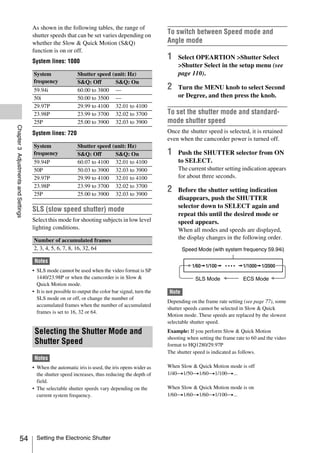 As shown in the following tables, the range of
                                     shutter speeds that can be set varies depending on
                                                                                                     To switch between Speed mode and
                                     whether the Slow & Quick Motion (S&Q)                           Angle mode
                                     function is on or off.
                                     System lines: 1080
                                                                                                     1    Select OPEARTION >Shutter Select
                                                                                                          >Shutter Select in the setup menu (see
                                     System                 Shutter speed (unit: Hz)                      page 110).
                                     frequency              S&Q: Off       S&Q: On
                                     59.94i                 60.00 to 3800 —                          2    Turn the MENU knob to select Second
                                     50i                    50.00 to 3500 —                               or Degree, and then press the knob.
                                     29.97P                 29.99 to 4100 32.01 to 4100
                                     23.98P                 23.99 to 3700 32.02 to 3700              To set the shutter mode and standard-
                                     25P                    25.00 to 3900 32.03 to 3900              mode shutter speed
Chapter 3 Adjustments and Settings




                                     System lines: 720                                               Once the shutter speed is selected, it is retained
                                                                                                     even when the camcorder power is turned off.
                                     System                 Shutter speed (unit: Hz)
                                     frequency              S&Q: Off       S&Q: On                   1    Push the SHUTTER selector from ON
                                     59.94P                 60.07 to 4100 32.01 to 4100                   to SELECT.
                                     50P                    50.03 to 3900 32.03 to 3900                   The current shutter setting indication appears
                                     29.97P                 29.99 to 4100 32.01 to 4100                   for about three seconds.
                                     23.98P                 23.99 to 3700 32.02 to 3700
                                     25P                    25.00 to 3900 32.03 to 3900
                                                                                                     2    Before the shutter setting indication
                                                                                                          disappears, push the SHUTTER
                                                                                                          selector down to SELECT again and
                                     SLS (slow speed shutter) mode
                                                                                                          repeat this until the desired mode or
                                     Select this mode for shooting subjects in low level                  speed appears.
                                     lighting conditions.                                                 When all modes and speeds are displayed,
                                     Number of accumulated frames                                         the display changes in the following order.
                                     2, 3, 4, 5, 6, 7, 8, 16, 32, 64                                        Speed Mode (with system frequency 59.94i)

                                      Notes
                                     • SLS mode cannot be used when the video format is SP
                                       1440/23.98P or when the camcorder is in Slow &                             SLS Mode              ECS Mode
                                       Quick Motion mode.
                                     • It is not possible to output the color bar signal, turn the   Note
                                       SLS mode on or off, or change the number of
                                                                                                     Depending on the frame rate setting (see page 77), some
                                       accumulated frames when the number of accumulated
                                                                                                     shutter speeds cannot be selected in Slow & Quick
                                       frames is set to 16, 32 or 64.
                                                                                                     Motion mode. These speeds are replaced by the slowest
                                                                                                     selectable shutter speed.
                                      Selecting the Shutter Mode and                                 Example: If you perform Slow & Quick Motion
                                                                                                     shooting when setting the frame rate to 60 and the video
                                      Shutter Speed                                                  format to HQ1280/29.97P
                                                                                                     The shutter speed is indicated as follows.
                                      Notes
                                     • When the automatic iris is used, the iris opens wider as      When Slow & Quick Motion mode is off
                                       the shutter speed increases, thus reducing the depth of       1/40t1/50t1/60t1/100t...
                                       field.
                                     • The selectable shutter speeds vary depending on the           When Slow & Quick Motion mode is on
                                       current system frequency.                                     1/60t1/60t1/60t1/100t...




                   54                  Setting the Electronic Shutter
 