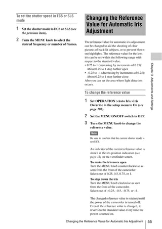 To set the shutter speed in ECS or SLS
mode                                              Changing the Reference
                                                  Value for Automatic Iris
1   Set the shutter mode to ECS or SLS (see
    the previous item).                           Adjustment
2   Turn the MENU knob to select the
                                                 The reference value for automatic iris adjustment
    desired frequency or number of frames.
                                                 can be changed to aid the shooting of clear
                                                 pictures of back-lit subjects, or to prevent blown-
                                                 out highlights. The reference value for the lens
                                                 iris can be set within the following range with
                                                 respect to the standard value.




                                                                                                            Chapter 3 Adjustments and Settings
                                                 • 0.25 to 1 (increasing by increments of 0.25):
                                                   About 0.25 to 1 stop further open
                                                 • –0.25 to –1 (decreasing by increments of 0.25):
                                                   About 0.25 to 1 stop further close
                                                 Also you can set the area where light detection
                                                 occurs.

                                                 To change the reference value

                                                 1   Set OPERATION >Auto Iris >Iris
                                                     Override in the setup menu to On (see
                                                     page 108).

                                                 2   Set the MENU ON/OFF switch to OFF.

                                                 3   Turn the MENU knob to change the
                                                     reference value.
                                                      Note
                                                     Be sure to confirm that the current shutter mode is
                                                     not ECS.

                                                     An indicator of the current reference value is
                                                     shown at the iris position indication (see
                                                     page 32) on the viewfinder screen.
                                                     To make the iris more open
                                                     Turn the MENU knob counterclockwise as
                                                     seen from the front of the camcorder.
                                                     Select one of 0.25, 0.5, 0.75, or 1.
                                                     To stop down the iris
                                                     Turn the MENU knob clockwise as seen
                                                     from the front of the camcorder.
                                                     Select one of –0.25, –0.5, –0.75, or –1.

                                                     The changed reference value is retained until
                                                     the power of the camcorder is turned off.
                                                     Even if the reference value is changed, it
                                                     reverts to the standard value every time the
                                                     power is turned on.

                                   Changing the Reference Value for Automatic Iris Adjustment              55
 