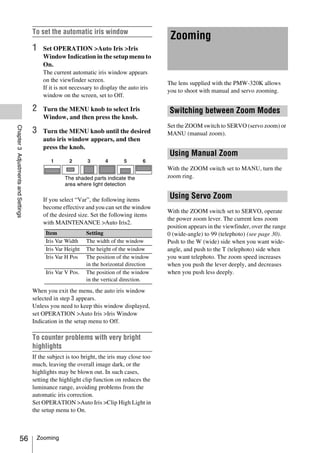 To set the automatic iris window
                                                                                             Zooming
                                     1   Set OPERATION >Auto Iris >Iris
                                         Window Indication in the setup menu to
                                         On.
                                         The current automatic iris window appears
                                         on the viewfinder screen.
                                                                                            The lens supplied with the PMW-320K allows
                                         If it is not necessary to display the auto iris
                                                                                            you to shoot with manual and servo zooming.
                                         window on the screen, set to Off.

                                     2   Turn the MENU knob to select Iris                  Switching between Zoom Modes
                                         Window, and then press the knob.
                                                                                            Set the ZOOM switch to SERVO (servo zoom) or
Chapter 3 Adjustments and Settings




                                     3   Turn the MENU knob until the desired               MANU (manual zoom).
                                         auto iris window appears, and then
                                         press the knob.
                                                                                            Using Manual Zoom
                                                                                            With the ZOOM switch set to MANU, turn the
                                                   The shaded parts indicate the            zoom ring.
                                                   area where light detection

                                         If you select “Var”, the following items
                                                                                            Using Servo Zoom
                                         become effective and you can set the window
                                                                                            With the ZOOM switch set to SERVO, operate
                                         of the desired size. Set the following items
                                                                                            the power zoom lever. The current lens zoom
                                         with MAINTENANCE >Auto Iris2.
                                                                                            position appears in the viewfinder, over the range
                                          Item              Setting                         0 (wide-angle) to 99 (telephoto) (see page 30).
                                          Iris Var Width    The width of the window         Push to the W (wide) side when you want wide-
                                          Iris Var Height   The height of the window        angle, and push to the T (telephoto) side when
                                          Iris Var H Pos    The position of the window      you want telephoto. The zoom speed increases
                                                            in the horizontal direction     when you push the lever deeply, and decreases
                                          Iris Var V Pos.   The position of the window      when you push less deeply.
                                                            in the vertical direction.

                                     When you exit the menu, the auto iris window
                                     selected in step 3 appears.
                                     Unless you need to keep this window displayed,
                                     set OPERATION >Auto Iris >Iris Window
                                     Indication in the setup menu to Off.

                                     To counter problems with very bright
                                     highlights
                                     If the subject is too bright, the iris may close too
                                     much, leaving the overall image dark, or the
                                     highlights may be blown out. In such cases,
                                     setting the highlight clip function on reduces the
                                     luminance range, avoiding problems from the
                                     automatic iris correction.
                                     Set OPERATION >Auto Iris >Clip High Light in
                                     the setup menu to On.



                   56                 Zooming
 