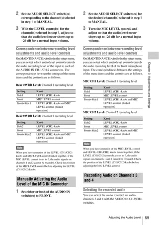 2   Set the AUDIO SELECT switch(es)                       2   Set the AUDIO SELECT switch(es) for
    corresponding to the channel(s) selected                  the desired channel(s) selected in step 1
    in step 1 to MANUAL.                                      to MANUAL.

3   With the LEVEL control(s) for the                     3   Turn the MIC LEVEL control, and
    channel(s) selected in step 1, adjust so                  adjust so that the audio level meter
    that the audio level meter shows up to                    shows up to –20 dB for a normal input
    –20 dB for a normal input volume.                         volume.

Correspondence between recording level                    Correspondence between recording level
adjustments and audio level controls                      adjustments and audio level controls
On MAINTENANCE >Audio in the setup menu,                  On MAINTENANCE >Audio in the setup menu,
you can select which audio level control controls         you can select which audio level control controls




                                                                                                                   Chapter 3 Adjustments and Settings
the audio recording level of the input to each of         the audio recording level of the front microphone
the AUDIO IN CH-1/CH-2 connectors. The                    input. The correspondences between the settings
correspondences between the settings of the menu          of the menu items and the controls are as follows.
items and the controls are as follows.
                                                          MIC CH1 Level: Channel 1 recording level
Rear1/WRR Level: Channel 1 recording level
                                                          Setting           Knob
Setting           Knob                                    Side1             LEVEL (CH1) knob
Side1             LEVEL (CH1) knob                        Front             MIC LEVEL control
Front             MIC LEVEL control                       Front+Side1       LEVEL (CH1) knob and MIC
Front+Side1       LEVEL (CH1) knob and MIC                                  LEVEL control (linked
                  LEVEL control (linked                                     operation)
                  operation)
                                                          MIC CH2 Level: Channel 2 recording level
Rear2/WRR Level: Channel 2 recording level
                                                          Setting           Knob
Setting           Knob                                    Side2             LEVEL (CH2) knob
Side2             LEVEL (CH2) knob                        Front             MIC LEVEL control
Front             MIC LEVEL control                       Front+Side2       LEVEL (CH2) knob and MIC
Front+Side2       LEVEL (CH2) knob and MIC                                  LEVEL control (linked
                  LEVEL control (linked                                     operation)
                  operation)
                                                          Note
 Note                                                     When you have operation of the MIC LEVEL control
When you have operation of the LEVEL (CH1/CH2)            and LEVEL (CH1/CH2) knobs linked together, if the
knobs and MIC LEVEL control linked together, if the       LEVEL (CH1/CH2) controls are set to 0, the audio
MIC LEVEL control is set to 0, the audio signals on       signals on channels 1 and 2 cannot be recorded. Check
channels 1 and 2 cannot be recorded. Check the position   the position of the LEVEL (CH1/CH2) knobs before
of the MIC LEVEL control before adjusting the LEVEL       adjusting the MIC LEVEL control.
(CH1/CH2) knobs.

                                                           Recording Audio on Channels 3
 Manually Adjusting the Audio                              and 4
 Level of the MIC IN Connector
1   Set either or both of the AUDIO IN
                                                          Selecting the recorded audio
    switch(es) to FRONT.                                  You can select the audio recorded on audio
                                                          channels 3 and 4 with the AUDIO IN CH3/CH4
                                                          switches.



                                                                                 Adjusting the Audio Level        59
 