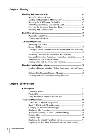 Chapter 4 : Shooting

                   Handling SxS Memory Cards...................................................................                  65
                         About SxS Memory Cards ..............................................................                   65
                         Loading and Ejecting SxS Memory Cards......................................                             66
                         Selecting the SxS Memory Card to Use..........................................                          67
                         Formatting (Initializing) SxS Memory Cards .................................                            67
                         Checking the Remaining Recording Time......................................                             68
                         Restoring SxS Memory Cards.........................................................                     68
                   Basic Operations ........................................................................................ 69
                          Playing Recorded Clips................................................................... 70
                          Deleting Recorded Clips ................................................................. 71
                   Advanced Operations ................................................................................ 72
                         Recording Shot Marks..................................................................... 72
                         Setting OK Marks ........................................................................... 72
                         Starting to Record from Pre-stored Video (Picture Cache Function)
                              .................................................................................................. 72
                         Recording Time-lapse Video (Interval Rec Function).................... 73
                         Shooting Stop Motion Animations (Frame Rec Function) ............. 75
                         Shooting with Slow & Quick Motion ............................................. 76
                         Framing Shots with the Freeze Mix Function................................. 77
                   Planning Metadata Operations ................................................................ 78
                          Loading a Planning Metadata File into Camcorder’s Internal Memory
                              .................................................................................................. 79
                          Defining Clip Names in Planning Metadata ................................... 80
                          Defining Shot Mark Names in Planning Metadata ......................... 81



    Chapter 5 : Clip Operations

                   Clip Playback .............................................................................................   82
                          Thumbnail Screen ...........................................................................           82
                          Playing Clips ...................................................................................      84
                          Using Thumbnails to Search Inside Clips.......................................                         85
                   Thumbnail Operations ..............................................................................           86
                        THUMBNAIL Menu Configuration ...............................................                             86
                        Basic THUMBNAIL Menu Operations ..........................................                               87
                        Changing the Thumbnail Screen Type............................................                           87
                        Displaying Clip Properties ..............................................................                88
                        Adding and Deleting OK Marks (HD Mode Only) ........................                                     89
                        Copying Clips .................................................................................          89
                        Deleting Clips..................................................................................         90
                        Displaying the Expand Thumbnail Screen......................................                             91
                        Displaying the Shot Mark Thumbnail Screen (HD Mode Only) ....                                            92


6    Table of Contents
 