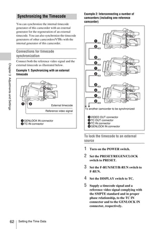 Example 2: Interconnecting a number of
                                     Synchronizing the Timecode                        camcorders (including one reference
                                                                                       camcorder)
                                     You can synchronize the internal timecode
                                     generator of this camcorder with an external
                                     generator for the regeneration of an external
                                     timecode. You can also synchronize the timecode
                                     generators of other camcorders/VTRs with the
                                     internal generator of this camcorder.

                                     Connections for timecode
                                     synchronization
                                     Connect both the reference video signal and the
Chapter 3 Adjustments and Settings




                                     external timecode as illustrated below.
                                     Example 1: Synchronizing with an external
                                     timecode




                                                                 External timecode
                                                                                       To another camcorder to be synchronized
                                                            Reference video signal

                                                                                           1 VIDEO OUT connector
                                        1 GENLOCK IN connector                             2 TC OUT connector
                                        2 TC IN connector                                  3 TC IN connector
                                                                                           4 GENLOCK IN connector


                                                                                       To lock the timecode to an external
                                                                                       source

                                                                                       1    Turn on the POWER switch.

                                                                                       2    Set the PRESET/REGEN/CLOCK
                                                                                            switch to PRESET.

                                                                                       3    Set the F-RUN/SET/R-RUN switch to
                                                                                            F-RUN.

                                                                                       4    Set the DISPLAY switch to TC.

                                                                                       5    Supply a timecode signal and a
                                                                                            reference video signal complying with
                                                                                            the SMPTE standard and in proper
                                                                                            phase relationship, to the TC IN
                                                                                            connector and to the GENLOCK IN
                                                                                            connector, respectively.



                   62                 Setting the Time Data
 