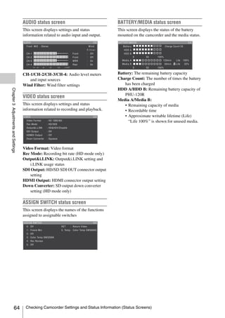 AUDIO status screen                               BATTERY/MEDIA status screen
                                     This screen displays settings and status          This screen displays the status of the battery
                                     information related to audio input and output.    mounted on the camcorder and the media status.




                                     CH-1/CH-2/CH-3/CH-4: Audio level meters           Battery: The remaining battery capacity
                                        and input sources                              Charge Count: The number of times the battery
                                     Wind Filter: Wind filter settings                     has been charged
                                                                                       HDD A/HDD B: Remaining battery capacity of
Chapter 3 Adjustments and Settings




                                                                                           PHU-120R
                                     VIDEO status screen
                                                                                       Media A/Media B:
                                     This screen displays settings and status              • Remaining capacity of media
                                     information related to recording and playback.        • Recordable time
                                                                                           • Approximate writable lifetime (Life)
                                                                                             “Life 100%” is shown for unused media.




                                     Video Format: Video format
                                     Rec Mode: Recording bit rate (HD mode only)
                                     Output&i.LINK: Output&i.LINK setting and
                                         i.LINK usage status
                                     SDI Output: HD/SD SDI OUT connector output
                                         setting
                                     HDMI Output: HDMI connector output setting
                                     Down Converter: SD output down converter
                                         setting (HD mode only)

                                     ASSIGN SWITCH status screen
                                     This screen displays the names of the functions
                                     assigned to assignable switches




                   64                 Checking Camcorder Settings and Status Information (Status Screens)
 