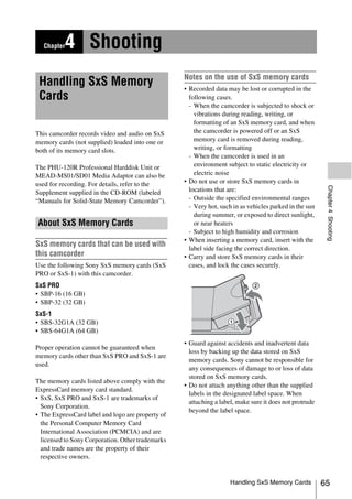 Chapter   4 Shooting
                                                   Notes on the use of SxS memory cards
 Handling SxS Memory                               • Recorded data may be lost or corrupted in the
 Cards                                               following cases.
                                                     - When the camcorder is subjected to shock or
                                                       vibrations during reading, writing, or
                                                       formatting of an SxS memory card, and when
This camcorder records video and audio on SxS          the camcorder is powered off or an SxS
memory cards (not supplied) loaded into one or         memory card is removed during reading,
both of its memory card slots.                         writing, or formatting
                                                     - When the camcorder is used in an
The PHU-120R Professional Harddisk Unit or             environment subject to static electricity or
MEAD-MS01/SD01 Media Adaptor can also be               electric noise
used for recording. For details, refer to the      • Do not use or store SxS memory cards in




                                                                                                          Chapter 4 Shooting
Supplement supplied in the CD-ROM (labeled           locations that are:
“Manuals for Solid-State Memory Camcorder”).         - Outside the specified environmental ranges
                                                     - Very hot, such in as vehicles parked in the sun
                                                       during summer, or exposed to direct sunlight,
About SxS Memory Cards                                 or near heaters
                                                     - Subject to high humidity and corrosion
                                                   • When inserting a memory card, insert with the
SxS memory cards that can be used with               label side facing the correct direction.
this camcorder                                     • Carry and store SxS memory cards in their
Use the following Sony SxS memory cards (SxS         cases, and lock the cases securely.
PRO or SxS-1) with this camcorder.
SxS PRO
• SBP-16 (16 GB)
• SBP-32 (32 GB)
SxS-1
• SBS-32G1A (32 GB)
• SBS-64G1A (64 GB)
                                                   • Guard against accidents and inadvertent data
Proper operation cannot be guaranteed when
                                                     loss by backing up the data stored on SxS
memory cards other than SxS PRO and SxS-1 are
                                                     memory cards. Sony cannot be responsible for
used.
                                                     any consequences of damage to or loss of data
                                                     stored on SxS memory cards.
The memory cards listed above comply with the
                                                   • Do not attach anything other than the supplied
ExpressCard memory card standard.
                                                     labels in the designated label space. When
• SxS, SxS PRO and SxS-1 are trademarks of
                                                     attaching a label, make sure it does not protrude
  Sony Corporation.
                                                     beyond the label space.
• The ExpressCard label and logo are property of
  the Personal Computer Memory Card
  International Association (PCMCIA) and are
  licensed to Sony Corporation. Other trademarks
  and trade names are the property of their
  respective owners.


                                                                     Handling SxS Memory Cards           65
 
