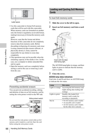 Loading and Ejecting SxS Memory




                                           SxS PRO
                                                                            Cards



                                           8GB
                                                                            To load SxS memory cards
                        Label space
                                                                            1   Slide the cover to the left to open.
                     • Use this camcorder to format SxS memory
                       cards that will be used with this camcorder.
                                                                            2   Insert an SxS memory card into a card
                                                                                slot.
                       When memory cards are formatted on another
                       unit, the format is regarded as an invalid format,
                       making it necessary to format the memory cards
                       again.
                       However, note that the format and delete
                       functions of this camcorder do not completely
                       remove data from memory cards. Before
                       discarding or disposing of a memory card, erase
                       it using commercial data erasure software, or
Chapter 4 Shooting




                       physically destroy it. Sony cannot be
                       responsible for any failure to erase data
                       completely.
                     • Clip operations may not be possible when the
                       remaining capacity of the media is low. In this            Insert with the label
                       case, use a computer to delete unneeded files              side facing right.
                       and try again.
                                                                                The ACCESS lamp lights in orange, and then
                     • Open the memory card case completely before
                                                                                lights in green to indicate that the memory
                       storing a card in the case or removing a card
                                                                                card is usable.
                       from the case.
                                                                            3   Close the cover.
                                                                            ACCESS lamp status indications
                                                                            Card slots A and B each have an ACCESS lamp
                                                                            to indicate the slot status.

                                                                            Lamp             Slot status
                     Preventing accidental erasure                          Lights in orange Accessing the SxS memory card
                     You can prevent accidental recording, editing,                          (lights during data reading and
                     and deletion of data on an SxS memory card by                           writing)
                     setting the write protect switch to the WP side.       Lights in green Standby (the loaded SxS
                                                                                             memory card is ready for
                                                     Write protect switch                    recording or playback)
                                                                            Not lit          • No SxS memory card is loaded.
                                                                                              • An unusable card is loaded.
                                                                                              • An SxS memory card is loaded,
                                                                                                but the other slot is selected.




                      Note
                     Do not touch the write protect switch while an SxS
                     memory card is loaded in a card slot. Eject the card
                     before setting the write protect switch.


          66           Handling SxS Memory Cards
 