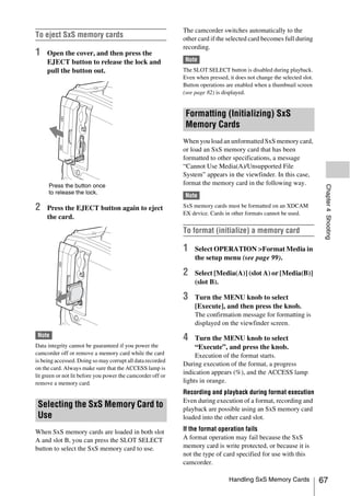 The camcorder switches automatically to the
To eject SxS memory cards                                    other card if the selected card becomes full during
                                                             recording.
1    Open the cover, and then press the
     EJECT button to release the lock and                    Note
     pull the button out.                                    The SLOT SELECT button is disabled during playback.
                                                             Even when pressed, it does not change the selected slot.
                                                             Button operations are enabled when a thumbnail screen
                                                             (see page 82) is displayed.


                                                              Formatting (Initializing) SxS
                                                              Memory Cards
                                                             When you load an unformatted SxS memory card,
                                                             or load an SxS memory card that has been
                                                             formatted to other specifications, a message
                                                             “Cannot Use Media(A)/Unsupported File
                                                             System” appears in the viewfinder. In this case,
     Press the button once                                   format the memory card in the following way.




                                                                                                                         Chapter 4 Shooting
     to release the lock.
                                                             Note

2    Press the EJECT button again to eject                   SxS memory cards must be formatted on an XDCAM
                                                             EX device. Cards in other formats cannot be used.
     the card.

                                                             To format (initialize) a memory card

                                                             1    Select OPERATION >Format Media in
                                                                  the setup menu (see page 99).

                                                             2    Select [Media(A)] (slot A) or [Media(B)]
                                                                  (slot B).

                                                             3    Turn the MENU knob to select
                                                                  [Execute], and then press the knob.
                                                                  The confirmation message for formatting is
                                                                  displayed on the viewfinder screen.
 Note                                                        4    Turn the MENU knob to select
Data integrity cannot be guaranteed if you power the              “Execute”, and press the knob.
camcorder off or remove a memory card while the card              Execution of the format starts.
is being accessed. Doing so may corrupt all data recorded
                                                             During execution of the format, a progress
on the card. Always make sure that the ACCESS lamp is
lit green or not lit before you power the camcorder off or
                                                             indication appears (%), and the ACCESS lamp
remove a memory card.                                        lights in orange.
                                                             Recording and playback during format execution
                                                             Even during execution of a format, recording and
 Selecting the SxS Memory Card to                            playback are possible using an SxS memory card
 Use                                                         loaded into the other card slot.

When SxS memory cards are loaded in both slot                If the format operation fails
A and slot B, you can press the SLOT SELECT                  A format operation may fail because the SxS
button to select the SxS memory card to use.                 memory card is write protected, or because it is
                                                             not the type of card specified for use with this
                                                             camcorder.

                                                                                Handling SxS Memory Cards               67
 