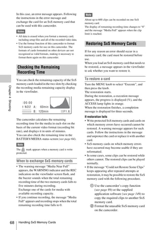 In this case, an error message appears. Following             Note
                     the instructions in the error message and
                                                                                   About up to 600 clips can be recorded on one SxS
                     exchange the card for an SxS memory card that                 memory card.
                     can be used with this camcorder.                              The display of remaining recording time changes to “0”
                      Notes                                                        and the message “Media Full” appears when the clip
                                                                                   limit is reached.
                     • All data is erased when you format a memory card,
                       including setup files and all of the recorded video data.
                     • Use the format function of this camcorder to format          Restoring SxS Memory Cards
                       SxS memory cards for use on this camcorder. The
                       formats of cards formatted on other devices are not         If for any reason an error should occur in a
                       recognized as valid formats, making it necessary to
                                                                                   memory card, the card must be restored before
                       format them again on this camcorder.
                                                                                   use.
                                                                                   When you load an SxS memory card that needs to
                      Checking the Remaining                                       be restored, a message appears in the viewfinder
                                                                                   to ask whether you want to restore it.
                      Recording Time
                     You can check the remaining capacity of the SxS               To restore a card
                     memory cards loaded in the two slots by checking              Turn the MENU knob to select “Execute”, and
Chapter 4 Shooting




                     the recording media remaining capacity display                then press the knob.
                     in the viewfinder.                                            The restoration starts.
                                                                                   During the restoration, a execution message
                                                                                   appears, the progress is displayed (%), and the
                                                                                   ACCESS lamp lights in orange.
                                                                                   When the restoration finishes, a completion
                                                                                   message is displayed for three seconds.
                                                                                   If restoration fails
                     The camcorder calculates the remaining                        • Write protected SxS memory cards and cards on
                     recording time for the media in each slot on the                 which memory errors have occurred cannot be
                     basis of the current video format (recording bit                 restored. A warning message appears for such
                     rate), and displays it in units of minutes.                      cards. Follow the instructions in the message
                     You can also check the remaining time in the                     and unprotect the card or replace it with another
                     BATTERY/MEDIA status screen (see page 64).                       card.
                      Note                                                         • SxS memory cards on which memory errors
                                                                                      have occurred may become usable if they are
                     The      mark appears when a memory card is write
                     protected.                                                       reformatted.
                                                                                   • In some cases, some clips can be restored while
                                                                                      others cannot. The restored clips can be played
                     When to exchange SxS memory cards
                                                                                      normally.
                     • The warning message “Media Near Full”                       • If the message “Could not Restore Some Clips”
                       appears, the WARNING indicator and the REC                     keeps appearing after repeated attempts at
                       indication on the viewfinder screen flash, and                 restoration, it may be possible to restore the SxS
                       the buzzer sounds when the total remaining                     memory card with the following procedure.
                       recording time of the two memory cards falls to
                       five minutes during recording.                                  1 Use the camcorder’s copy function
                       Exchange one of the cards for media with                          (see page 89) or the supplied
                       available recording capacity.                                     application software (see page 149) to
                     • If you continue recording, the message “Media                     copy the required clips to another SxS
                       Full” appears and recording stops when the total                  memory card.
                       remaining recording time falls to 0.                            2 Format the unusable SxS memory card
                                                                                         on the camcorder.


          68           Handling SxS Memory Cards
 
