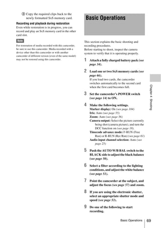 3 Copy the required clips back to the
       newly formatted SxS memory card.                    Basic Operations
Recording and playback during restoration
Even while restoration is in progress, you can
record and play an SxS memory card in the other
card slot.
 Note                                                     This section explains the basic shooting and
For restoration of media recorded with this camcorder,    recording procedures.
be sure to use this camcorder. Media recorded with a      Before starting to shoot, inspect the camera
device other than this camcorder or with another          system to verify that it is operating properly.
camcorder of different version (even of the same model)
may not be restored using this camcorder.                 1   Attach a fully charged battery pack (see
                                                              page 34).

                                                          2   Load one or two SxS memory cards (see
                                                              page 66).
                                                              If you load two cards, the camcorder
                                                              switches automatically to the second card




                                                                                                                Chapter 4 Shooting
                                                              when the first card becomes full.

                                                          3   Set the camcorder’s POWER switch
                                                              (see page 14) to ON.

                                                          4   Make the following settings.
                                                              Marker display: On (see page 104)
                                                              Iris: Auto (see page 55)
                                                              Zoom: Auto (see page 56)
                                                              Camera output: Select the picture currently
                                                                   being shot (camera picture), and turn the
                                                                   DCC function on (see page 18).
                                                              Timecode advance mode: F-RUN (Free
                                                                   Run) or R-RUN (Rec Run) (see page 61)
                                                              Audio input channel selection: Auto (see
                                                                   page 25)

                                                          5   Push the AUTO W/B BAL switch to the
                                                              BLACK side to adjust the black balance
                                                              (see page 50).

                                                          6   Select a filter according to the lighting
                                                              conditions, and adjust the white balance
                                                              (see page 51).

                                                          7   Point the camcorder at the subject, and
                                                              adjust the focus (see page 57) and zoom.

                                                          8   If you are using the electronic shutter,
                                                              select an appropriate shutter mode and
                                                              speed (see page 53).

                                                          9   Do one of the following to start
                                                              recording.

                                                                                         Basic Operations      69
 