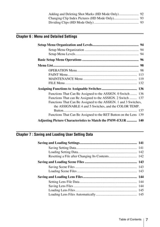 Adding and Deleting Shot Marks (HD Mode Only)....................... 92
                        Changing Clip Index Pictures (HD Mode Only)............................. 93
                        Dividing Clips (HD Mode Only) .................................................... 93



Chapter 6 : Menu and Detailed Settings

             Setup Menu Organization and Levels...................................................... 94
                   Setup Menu Organization ............................................................... 94
                   Setup Menu Levels.......................................................................... 94
             Basic Setup Menu Operations .................................................................. 96
             Menu List.................................................................................................... 98
                   OPERATION Menu........................................................................ 98
                   PAINT Menu................................................................................. 113
                   MAINTENANCE Menu ............................................................... 119
                   FILE Menu .................................................................................... 132
             Assigning Functions to Assignable Switches ......................................... 136
                    Functions That Can Be Assigned to the ASSIGN. 0 Switch ........ 136
                    Functions That can Be Assigned to the ASSIGN. 2 Switch ......... 137
                    Functions That Can Be Assigned to the ASSIGN. 1 and 3 Switches,
                        the ASSIGNABLE 4 and 5 Switches, and the COLOR TEMP.
                        Button...................................................................................... 137
                    Functions That Can Be Assigned to the RET Button on the Lens 139
             Adjusting Picture Characteristics to Match the PMW-EX1R ............ 140



Chapter 7 : Saving and Loading User Setting Data

             Saving and Loading Settings...................................................................            141
                    Saving Setting Data.......................................................................         141
                    Loading Setting Data.....................................................................          142
                    Resetting a File after Changing Its Contents.................................                      142
             Saving and Loading Scene Files ............................................................. 143
                    Saving Scene Files ........................................................................ 143
                    Loading Scene Files ...................................................................... 143
             Saving and Loading Lens Files...............................................................              144
                    Setting Lens File Data...................................................................          144
                    Saving Lens Files ..........................................................................       144
                    Loading Lens Files........................................................................         145
                    Loading Lens Files Automatically ................................................                  145




                                                                                                  Table of Contents             7
 