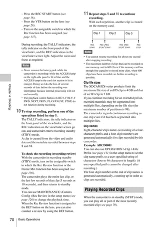 - Press the REC START button (see                     11 Repeat steps 9 and 10 to continue
                          page 16).                                               recording.
                        - Press the VTR button on the lens (see                   With each repetition, another clip is created
                          page 28).                                               on the memory card.
                        - Turn on the assignable switch to which the
                          Rec function has been assigned (see                         Clip 1        Clip 2         Clip 3
                          page 137).

                        During recording, the TALLY indicators, the
                        tally indicator on the front panel of the
                        viewfinder, and the REC indication on the             Notes
                        viewfinder screen light. Adjust the zoom and          • You cannot resume recording for about one second
                        focus as required.                                      after stopping recording.
                                                                              • The maximum number of clips that can be recorded on
                         Notes
                                                                                one memory card is 600. Even if the memory card has
                        • Never remove the battery pack while the               enough free capacity to record more clips, when 600
                          camcorder is recording (while the ACCESS lamp         clips have been recorded, no further recording is
                          on the right-side panel is lit in blue and the        possible.
                          ACCESS lamp in the card slot section is lit in
                          orange). Doing so risks the loss of several         Clip file sizes
Chapter 4 Shooting




                          seconds of data before the recording was            The XDCAM EX-series products limit the
                          interrupted, because internal processing will not   maximum file size of an HD clip to 4 GB and that
                          end normally.                                       of an SD clip to 2 GB.
                        • The playback control buttons (EJECT, F REV, F       If you continue recording for an extended period,
                          FWD, NEXT, PREV, PLAY/PAUSE, STOP) do               recorded materials may be segmented into
                          not function during recording.                      multiple files, depending on the file size (the
                                                                              maximum number of partitions is 99).
                     10 To stop recording, perform one of the                 The camcorder regards continuous recording as
                        operations listed in step 9.                          one clip even if it has been segmented into
                        The TALLY indicators, the tally indicator on          multiple files.
                        the front panel of the viewfinder, and the
                        REC indication on the viewfinder screen go            Clip names
                        out, and camcorder enters recording standby           Eight-character clips names (consisting of a four-
                        (STBY) mode.                                          character prefix and a four-digit number) are
                        A clip is created from the video and audio            generated automatically for clips recorded by this
                        data and the metadata recorded between steps          camcorder.
                        9 and 10.                                             Example: ABCD0001
                                                                              You can also use OPERATION >Clip >Title
                        To check the recording (recording review)             Prefix (see page 111) in the setup menu to set the
                        With the camcorder in recording standby               clip name prefix to a user-specified string of
                        (STBY) mode, turn on the assignable switch            characters (four to 46 characters in length). (A
                        to which the Rec Review function or the               user-specified prefix cannot be changed after
                        Freeze Mix function has been assigned (see            recording.)
                        page 136).                                            The four-digit number at the end of clip names is
                        The camcorder plays the entire last clip, or          generated automatically, counting up in order as
                        the last few seconds of that clip (3 seconds or       clips are recorded.
                        10 seconds), and then returns to standby
                        mode.
                        You can use MAINTENANCE >Camera
                                                                               Playing Recorded Clips
                        Config >Rec Review in the setup menu (see             When the camcorder is in standby (STBY) mode,
                        page 126) to change the playback time.                you can play all or part of the most recently
                        When the Rec Review function is assigned to           recorded clip (see page 70).
                        the RET button on the lens, you can also
                        conduct a review by using the RET button.

          70          Basic Operations
 