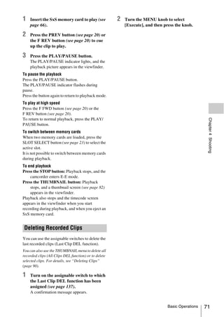 1   Insert the SxS memory card to play (see            2   Turn the MENU knob to select
    page 66).                                              [Execute], and then press the knob.

2   Press the PREV button (see page 20) or
    the F REV button (see page 20) to cue
    up the clip to play.

3   Press the PLAY/PAUSE button.
    The PLAY/PAUSE indicator lights, and the
    playback picture appears in the viewfinder.
To pause the playback
Press the PLAY/PAUSE button.
The PLAY/PAUSE indicator flashes during
pause.
Press the button again to return to playback mode.
To play at high speed
Press the F FWD button (see page 20) or the
F REV button (see page 20).
To return to normal playback, press the PLAY/




                                                                                                     Chapter 4 Shooting
PAUSE button.
To switch between memory cards
When two memory cards are loaded, press the
SLOT SELECT button (see page 23) to select the
active slot.
It is not possible to switch between memory cards
during playback.
To end playback
Press the STOP button: Playback stops, and the
    camcorder enters E-E mode.
Press the THUMBNAIL button: Playback
    stops, and a thumbnail screen (see page 82)
    appears in the viewfinder.
Playback also stops and the timecode screen
appears in the viewfinder when you start
recording during playback, and when you eject an
SxS memory card.


 Deleting Recorded Clips
You can use the assignable switches to delete the
last recorded clips (Last Clip DEL function).
You can also use the THUMBNAIL menu to delete all
recorded clips (All Clips DEL function) or to delete
selected clips. For details, see “Deleting Clips”
(page 90).

1   Turn on the assignable switch to which
    the Last Clip DEL function has been
    assigned (see page 137).
    A confirmation message appears.


                                                                                 Basic Operations   71
 