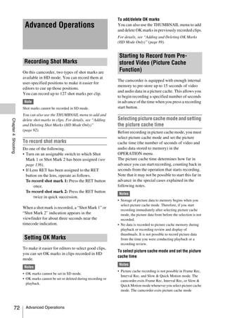 To add/delete OK marks
                      Advanced Operations                                      You can also use the THUMBNAIL menu to add
                                                                               and delete OK marks in previously recorded clips.
                                                                               For details, see “Adding and Deleting OK Marks
                                                                               (HD Mode Only)” (page 89).


                                                                                Starting to Record from Pre-
                      Recording Shot Marks                                      stored Video (Picture Cache
                     On this camcorder, two types of shot marks are             Function)
                     available in HD mode. You can record them at
                                                                               The camcorder is equipped with enough internal
                     user-specified positions to make it easier for
                                                                               memory to pre-store up to 15 seconds of video
                     editors to cue up those positions.
                                                                               and audio data in a picture cache. This allows you
                     You can record up to 127 shot marks per clip.
                                                                               to begin recording a specified number of seconds
                      Note                                                     in advance of the time when you press a recording
                     Shot marks cannot be recorded in SD mode.                 start button.
                     You can also use the THUMBNAIL menu to add and
                                                                               Selecting picture cache mode and setting
Chapter 4 Shooting




                     delete shot marks in clips. For details, see “Adding
                     and Deleting Shot Marks (HD Mode Only)”                   the picture cache time
                     (page 92).
                                                                               Before recording in picture cache mode, you must
                                                                               select picture cache mode and set the picture
                     To record shot marks                                      cache time (the number of seconds of video and
                     Do one of the following.                                  audio data stored to memory) in the
                     • Turn on an assignable switch to which Shot              OPERATION menu.
                       Mark 1 or Shot Mark 2 has been assigned (see            The picture cache time determines how far in
                       page 136).                                              advance you can start recording, counting back in
                     • If Lens RET has been assigned to the RET                seconds from the operation that starts recording.
                       button on the lens, operate as follows.                 Note that it may not be possible to start this far in
                       To record shot mark 1: Press the RET button             advance in the special cases explained in the
                            once.                                              following notes.
                       To record shot mark 2: Press the RET button              Notes
                            twice in quick succession.
                                                                               • Storage of picture data to memory begins when you
                                                                                 select picture cache mode. Therefore, if you start
                     When a shot mark is recorded, a “Shot Mark 1” or
                                                                                 recording immediately after selecting picture cache
                     “Shot Mark 2” indication appears in the                     mode, the picture data from before the selection is not
                     viewfinder for about three seconds near the                 recorded.
                     timecode indication.                                      • No data is recorded to picture cache memory during
                                                                                 playback or recording review and display of
                                                                                 thumbnails. It is not possible to record picture data
                      Setting OK Marks                                           from the time you were conducting playback or a
                                                                                 recording review.
                     To make it easier for editors to select good clips,
                                                                               To select picture cache mode and set the picture
                     you can set OK marks in clips recorded in HD
                                                                               cache time
                     mode.
                                                                                Notes
                      Notes
                                                                               • Picture cache recording is not possible in Frame Rec,
                     • OK marks cannot be set in SD mode.
                                                                                 Interval Rec, and Slow & Quick Motion mode. The
                     • OK marks cannot be set or deleted during recording or
                                                                                 camcorder exits Frame Rec, Interval Rec, or Slow &
                       playback.
                                                                                 Quick Motion mode whenever you select picture cache
                                                                                 mode. The camcorder exits picture cache mode



          72          Advanced Operations
 