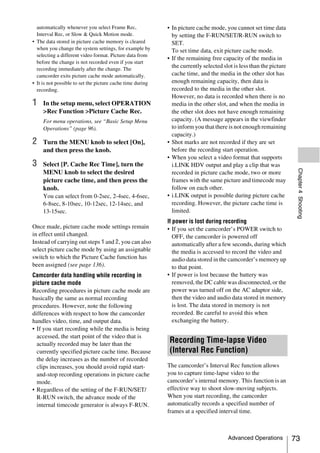 automatically whenever you select Frame Rec,              • In picture cache mode, you cannot set time data
  Interval Rec, or Slow & Quick Motion mode.                  by setting the F-RUN/SET/R-RUN switch to
• The data stored in picture cache memory is cleared          SET.
  when you change the system settings, for example by         To set time data, exit picture cache mode.
  selecting a different video format. Picture data from
                                                            • If the remaining free capacity of the media in
  before the change is not recorded even if you start
  recording immediately after the change. The
                                                              the currently selected slot is less than the picture
  camcorder exits picture cache mode automatically.           cache time, and the media in the other slot has
• It is not possible to set the picture cache time during     enough remaining capacity, then data is
  recording.                                                  recorded to the media in the other slot.
                                                              However, no data is recorded when there is no
1    In the setup menu, select OPERATION                      media in the other slot, and when the media in
     >Rec Function >Picture Cache Rec.                        the other slot does not have enough remaining
     For menu operations, see “Basic Setup Menu               capacity. (A message appears in the viewfinder
     Operations” (page 96).                                   to inform you that there is not enough remaining
                                                              capacity.)
2    Turn the MENU knob to select [On],                     • Shot marks are not recorded if they are set
     and then press the knob.                                 before the recording start operation.
                                                            • When you select a video format that supports
3    Select [P. Cache Rec Time], turn the                     i.LINK HDV output and play a clip that was




                                                                                                                      Chapter 4 Shooting
     MENU knob to select the desired                          recorded in picture cache mode, two or more
     picture cache time, and then press the                   frames with the same picture and timecode may
     knob.                                                    follow on each other.
     You can select from 0-2sec, 2-4sec, 4-6sec,            • i.LINK output is possible during picture cache
     6-8sec, 8-10sec, 10-12sec, 12-14sec, and                 recording. However, the picture cache time is
     13-15sec.                                                limited.
                                                            If power is lost during recording
Once made, picture cache mode settings remain               • If you set the camcorder’s POWER switch to
in effect until changed.                                       OFF, the camcorder is powered off
Instead of carrying out steps 1 and 2, you can also            automatically after a few seconds, during which
select picture cache mode by using an assignable               the media is accessed to record the video and
switch to which the Picture Cache function has                 audio data stored in the camcorder’s memory up
been assigned (see page 136).                                  to that point.
Camcorder data handling while recording in                  • If power is lost because the battery was
picture cache mode                                             removed, the DC cable was disconnected, or the
Recording procedures in picture cache mode are                 power was turned off on the AC adaptor side,
basically the same as normal recording                         then the video and audio data stored in memory
procedures. However, note the following                        is lost. The data stored in memory is not
differences with respect to how the camcorder                  recorded. Be careful to avoid this when
handles video, time, and output data.                          exchanging the battery.
• If you start recording while the media is being
  accessed, the start point of the video that is
  actually recorded may be later than the
                                                             Recording Time-lapse Video
  currently specified picture cache time. Because            (Interval Rec Function)
  the delay increases as the number of recorded
  clips increases, you should avoid rapid start-            The camcorder’s Interval Rec function allows
  and-stop recording operations in picture cache            you to capture time-lapse video to the
  mode.                                                     camcorder’s internal memory. This function is an
• Regardless of the setting of the F-RUN/SET/               effective way to shoot slow-moving subjects.
  R-RUN switch, the advance mode of the                     When you start recording, the camcorder
  internal timecode generator is always F-RUN.              automatically records a specified number of
                                                            frames at a specified interval time.



                                                                                       Advanced Operations           73
 