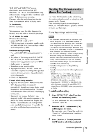 “INT REC” and “INT STBY” appear
alternatively at the position of the REC                Shooting Stop Motion Animations
indication. The TALLY indicators and the tally          (Frame Rec Function)
indicator on the front panel of the viewfinder light
as they do during normal recording.                    The Frame Rec function is useful for shooting
If you are using the pre-lighting function, the        stop motion animations, such as animations with
video light comes on before recording starts.          puppets or clay figures.
                                                       Each time that you press the recording start
To stop shooting
                                                       button, the camcorder shoots a specified number
Stop the recording.
                                                       of frames and then stops.
When shooting ends, the video data stored in
memory up to that point is written to the media.       Frame Rec settings and shooting
To exit Interval Rec mode                              Notes
Do one of the following.                               • The Frame Rec function cannot be used at the same
• Set the POWER switch to OFF.                           time as the picture cache, Interval Rec, or Slow &
• With the camcorder in recording standby mode,          Quick Motion function. When you select Frame Rec
  set OPERATION >Rec Function >Interval Rec              mode, the picture cache, Interval Rec, and Slow &
  in the setup menu to “Off”.                            Quick Motion functions are disabled. When you select
                                                         picture cache, Interval Rec, or Slow & Quick Motion




                                                                                                                 Chapter 4 Shooting
Limitations during recording                             mode, the Frame Rec function is disabled.
• The i.LINK (HDV/DV) connector cannot be              • The data stored in memory is cleared when you change
  used.                                                  the system settings, for example by selecting a
• Regardless of the setting of the F-RUN/SET/            different video format. Picture data from before the
  R-RUN switch, the advance mode of the                  change is not recorded even if you start recording
  internal timecode generator is always F-RUN.           immediately after the change. The camcorder exits
• Audio cannot be recorded.                              Frame Rec mode automatically.
• Recording review is not possible.                    • Frame Rec settings cannot be changed during
                                                         recording.
• If you press the SLOT SELECT button, the
                                                       • Frame Rec is disabled when the following formats are
  camcorder completes recording of the specified
                                                         selected.
  number of frames, creates a clip, and switches
                                                         - SP 1440/59.94i or SP 1440/50i, when the output
  to the other media.                                      setting is HD and OPERATION >Input/Output
• Genlock is not possible.                                 >i.LINK I/O in the setup menu is set to Enable
If power is lost during recording                        - SP 1440/23.98P (pull-down recording)
• If you set the camcorder’s POWER switch to             - Other than HQ 1920/23.98P or HQ 1280/23.98P,
                                                           when the output setting is SD and OPERATION
   OFF, the camcorder is powered off
                                                           >Input/Output >i.LINK I/O in the setup menu is set
   automatically after a few seconds, during which
                                                           to Enable
   the media is accessed to record the video and
   audio data stored in the camcorder’s memory up      To make Frame Rec settings
   to that point.
• If power is lost because the battery was             1   Select OPERATION >Rec Function
   removed, the DC cable was disconnected, or the          >Frame Rec in the setup menu.
   power was turned off on the AC adaptor side,            For menu operations, see “Basic Setup Menu
   then the video and audio data shot up to that           Operations” (page 96).
   point may be lost (maximum 10 seconds). Be
   careful to avoid this when exchanging the           2   Turn the MENU knob to select [On],
   battery.                                                and then press the knob.
                                                           The camcorder enters Frame Rec mode, the
                                                           “Frame Rec” indication on the viewfinder
                                                           screen flashes.

                                                       3   Select [Number of Frames], turn the
                                                           MENU knob to select the number of


                                                                                  Advanced Operations           75
 