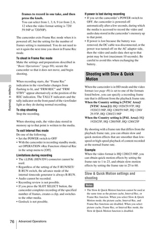 frames to record in one take, and then             If power is lost during recording
                         press the knob.                                    • If you set the camcorder’s POWER switch to
                         You can select from 1, 3, 6, 9 (or from 2, 6,         OFF, the camcorder is powered off
                         12 when the video format setting is 720/              automatically after a few seconds, during which
                         59.94P or 720/50P).                                   the media is accessed to record the video and
                                                                               audio data stored in the camcorder’s memory up
                     The camcorder exits Frame Rec mode when it is             to that point.
                     powered off, but the setting for the number of         • If power is lost because the battery was
                     frames setting is maintained. You do not need to          removed, the DC cable was disconnected, or the
                     set it again the next time you shoot in Frame Rec         power was turned off on the AC adaptor side,
                     mode.                                                     then the video and audio data shot up to that
                                                                               point may be lost (maximum 10 seconds). Be
                     To shoot in Frame Rec mode
                                                                               careful to avoid this when exchanging the
                     Make the settings and preparations described in
                                                                               battery.
                     “Basic Operations” (page 69), secure the
                     camcorder so that it does not move, and begin
                     shooting.                                               Shooting with Slow & Quick
                     When recording starts, the “Frame Rec”
                                                                             Motion
                     indication in the viewfinder changes from
Chapter 4 Shooting




                                                                            When the camcorder is in HD mode and the video
                     flashing to lit, and “FRM REC” and “FRM
                                                                            format (see page 49) is set to one of the formats
                     STBY” appear alternatively at the position of the
                                                                            listed below, you can specify a recording frame
                     REC indication. The TALLY indicators and the
                                                                            rate that is different from the playback frame rate.
                     tally indicator on the front panel of the viewfinder
                                                                            When the Country setting is [NTSC Area]/
                     light as they do during normal recording.
                                                                                 [NTSC Area(J)]: HQ 1920/29.97P, HQ
                     To stop shooting                                            1920/23.98P, HQ 1280/59.94P, HQ 1280/
                     Stop the recording.                                         29.97P, HQ 1280/23.98P
                                                                            When the Country setting is [PAL Area]: HQ
                     When shooting ends, the video data stored in                1920/25P, HQ 1280/50P, HQ 1280/25P
                     memory up to that point is written to the media.
                     To exit Interval Rec mode                              By shooting with a frame rate that differs from the
                     Do one of the following.                               playback frame rate, you can obtain slow and
                     • Set the POWER switch to OFF                          quick motion effects that are smoother than low-
                     • With the camcorder in recording standby mode,        speed or high-speed playback of content recorded
                       set OPERATION >Rec Function >Interval Rec            at the normal frame rate.
                       in the setup menu to [Off].                          Example
                     Limitations during recording                           When the video format is HQ 1280/23.98P, you
                     • The i.LINK (HDV/DV) connector cannot be              can obtain quick-motion effects by setting the
                       used.                                                frame rate to 1 to 23, and obtain slow-motion
                     • Regardless of the setting of the F-RUN/SET/          effects by setting the frame rate to 25 to 60.
                       R-RUN switch, the advance mode of the
                       internal timecode generator is always R-RUN.         Slow & Quick Motion settings and
                     • Audio cannot be recorded.                            shooting
                     • Recording review is not possible.
                     • If you press the SLOT SELECT button, the             Notes
                       camcorder completes recording of the specified       • The Slow & Quick Motion function cannot be used at
                       number of frames, creates a clip, and switches         the same time as the picture cache, Interval Rec, or
                       to the other media.                                    Frame Rec function. When you select Slow & Quick
                     • Genlock is not possible.                               Motion mode, the picture cache, Interval Rec, and
                                                                              Frame Rec functions are disabled. When you select
                                                                              picture cache, Frame Rec, or Interval Rec mode, the
                                                                              Slow & Quick Motion function is disabled.



          76          Advanced Operations
 