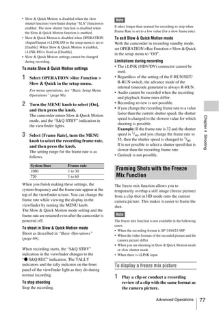 • Slow & Quick Motion is disabled when the slow              Note
  shutter function (viewfinder display “SLS”) function is
  enabled. The slow shutter function is disabled when       It takes longer than normal for recording to stop when
  the Slow & Quick Motion function is enabled.              Frame Rate is set to a low value (for a slow frame rate).
• Slow & Quick Motion is disabled when OPERATION            To exit Slow & Quick Motion mode
  >Input/Output >i.LINK I/O in the setup menu is set to     With the camcorder in recording standby mode,
  [Enable]. When Slow & Quick Motion is enabled,            set OPERATION >Rec Function > Slow & Quick
  i.LINK I/O is fixed as [Disable].
                                                            in the setup menu to “Off”.
• Slow & Quick Motion settings cannot be changed
  during recording.                                         Limitations during recording
                                                            • The i.LINK (HDV/DV) connector cannot be
To make Slow & Quick Motion settings
                                                              used.
1    Select OPERATION >Rec Function >                       • Regardless of the setting of the F-RUN/SET/
     Slow & Quick in the setup menu.                          R-RUN switch, the advance mode of the
                                                              internal timecode generator is always R-RUN.
     For menu operations, see “Basic Setup Menu
                                                            • Audio cannot be recorded when the recording
     Operations” (page 96).
                                                              and playback frame rates differ.
2    Turn the MENU knob to select [On],                     • Recording review is not possible.
     and then press the knob.                               • If you change the recording frame rate to a value
                                                              faster than the current shutter speed, the shutter
     The camcorder enters Slow & Quick Motion




                                                                                                                         Chapter 4 Shooting
                                                              speed is changed to the slowest value for which
     mode, and the “S&Q STBY” indication in
                                                              shooting is possible.
     the viewfinder lights.
                                                              Example: If the frame rate is 32 and the shutter
3    Select [Frame Rate], turn the MENU                       speed is 1/40, and you change the frame rate to
     knob to select the recording frame rate,                 55, then the shutter speed is changed to 1/60.
     and then press the knob.                                 If is not possible to select a shutter speed that is
     The setting range for the frame rate is as               slower than the recording frame rate.
     follows.                                               • Genlock is not possible.

     System lines               Frame rate
     1080                       1 to 30
                                                             Framing Shots with the Freeze
     720                        1 to 60                      Mix Function
When you finish making these settings, the                  The freeze mix function allows you to
system frequency and the frame rate appear at the           temporarily overlap a still image (freeze picture)
top of the viewfinder screen. You can change the            from a clip shot in HD mode onto the current
frame rate while viewing the display in the                 camera picture. This makes it easier to frame the
viewfinder by turning the MENU knob.                        shot.
The Slow & Quick Motion mode setting and the
frame rate are retained even after the camcorder is          Note
powered off.                                                The freeze mix function is not available in the following
                                                            cases.
To shoot in Slow & Quick Motion mode
                                                            • When the recording format is SP 1440/23.98P
Shoot as described in “Basic Operations”
                                                            • When the video formats of the recorded picture and the
(page 69).                                                    camera picture differ
                                                            • When you are shooting in Slow & Quick Motion mode
When recording starts, the “S&Q STBY”                         or slow shutter mode
indication in the viewfinder changes to the                 • When there is i.LINK input
“z S&Q REC” indication. The TALLY
indicators and the tally indicator on the front             To display a freeze mix picture
panel of the viewfinder light as they do during
normal recording.
                                                            1    Play a clip or conduct a recording
To stop shooting                                                 review of a clip with the same format as
Stop the recording.                                              the camera picture.

                                                                                         Advanced Operations            77
 