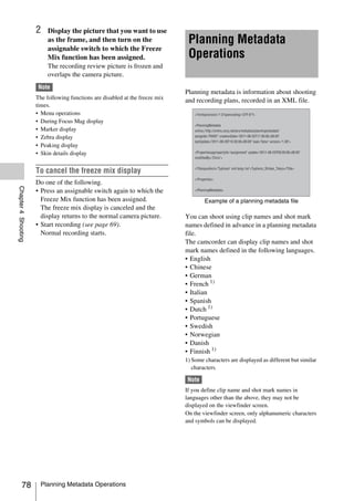2    Display the picture that you want to use
                          as the frame, and then turn on the                   Planning Metadata
                          assignable switch to which the Freeze
                          Mix function has been assigned.                      Operations
                          The recording review picture is frozen and
                          overlaps the camera picture.
                      Note
                                                                              Planning metadata is information about shooting
                     The following functions are disabled at the freeze mix
                                                                              and recording plans, recorded in an XML file.
                     times.
                     • Menu operations
                     • During Focus Mag display
                     • Marker display
                     • Zebra display
                     • Peaking display
                     • Skin details display


                     To cancel the freeze mix display
                     Do one of the following.
Chapter 4 Shooting




                     • Press an assignable switch again to which the
                       Freeze Mix function has been assigned.                         Example of a planning metadata file
                       The freeze mix display is canceled and the
                       display returns to the normal camera picture.          You can shoot using clip names and shot mark
                     • Start recording (see page 69).                         names defined in advance in a planning metadata
                       Normal recording starts.                               file.
                                                                              The camcorder can display clip names and shot
                                                                              mark names defined in the following languages.
                                                                              • English
                                                                              • Chinese
                                                                              • German
                                                                              • French 1)
                                                                              • Italian
                                                                              • Spanish
                                                                              • Dutch 1)
                                                                              • Portuguese
                                                                              • Swedish
                                                                              • Norwegian
                                                                              • Danish
                                                                              • Finnish 1)
                                                                              1) Some characters are displayed as different but similar
                                                                                 characters.

                                                                               Note
                                                                              If you define clip name and shot mark names in
                                                                              languages other than the above, they may not be
                                                                              displayed on the viewfinder screen.
                                                                              On the viewfinder screen, only alphanumeric characters
                                                                              and symbols can be displayed.




          78           Planning Metadata Operations
 